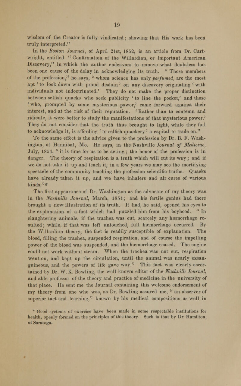 wisdom of the Creator is fully vindicated; showing that His work has been truly interpreted. In the Boston Journal, of April 21st, 1852, is an article from Dr. Cart- wright, entitled  Confirmation of the Willardian, or Important American Discovery, in which the author endeavors to remove what doubtless has been one cause of the delay in acknowledging its truth.  Those members of the profession, he says,  whom science has only perfumed, are the most apt ' to look down with proud disdain' on any discovery originating ' with individuals not indoctrinated.7 They do not make the proper distinction between selfish quacks who seek publicity ' to line the pocket,' and those ' who, prompted by some mysterious power,' come forward against their interest, and at the risk of their reputation. ' Rather than to contemn and ridicule, it were better to study the manifestations of that mysterious power.' They do not consider that the truth thus brought to light, while they fail to acknowledge it, is affording ' to selfish quackery ' a capital to trade on. To the same effect is the advice given to the profession by Dr. B. F. Wash- ington, of Hannibal, Mo. He says, in the Nashville Journal of Medicine, July, 1854,  it is time for us to be acting; the honor of the profession is in danger. The theory of respisation is a truth which will cut its way; and if we do not take it up and teach it, in a few years we may see the mortifying spectacle of the community teaching the profession scientific truths. Quacks have already taken it up, and we have inhalers and air cures of various kinds.* The first appearance of Dr. Washington as the advocate of my theory was in the Nashville Journal, March, 1854; and his fertile genius had there brought a new illustration of its truth. It had, he said, opened his eyes to the explanation of a fact which had puzzled him from his boyhood.  In slaughtering animals, if the trachea was cut, scarcely any haemorrhage re- sulted ; while, if that was left untouched, full haemorrhage occurred. By the Willardian theory, the fact is readily susceptible of explanation. The blood, filling the trachea, suspended respiration, and of course the impelling power of the blood was suspended, and the haemorrhage ceased. The engine could not work without steam. When the trachea was not cut, respiration went on, and kept up the circulation, until the animal was nearly exsan- guineous, and the powers of life gave way. This fact was clearly ascer- tained by Dr. W. K. Bowling, the well-known editor of the Nashville Journal, and able professor of the theory and practice of medicine in the university of that place. He sent me the Journal containing this welcome endorsement of my theory from one who was, as Dr. Bowling assured me,  an observer of superior tact and learning, known by his medical compositions as well in * Good systems of exercise have been made in some respectable institutions for health, openly formed on the principles of this theory. Such is that by Dr. Hamilton, of Saratoga.