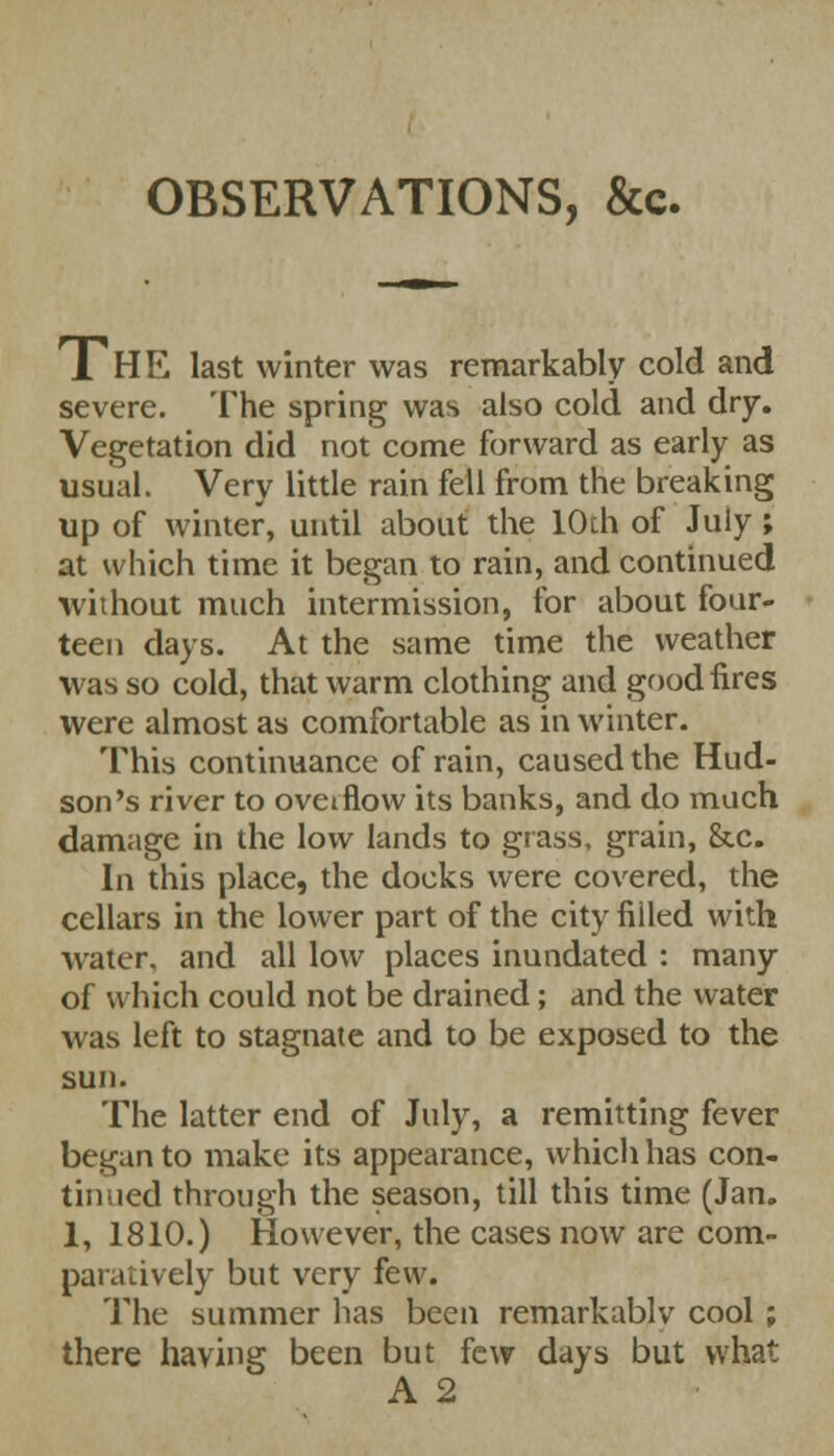 OBSERVATIONS, &c. THE last winter was remarkably cold and severe. The spring was also cold and dry. Vegetation did not come forward as early as usual. Very little rain fell from the breaking up of winter, until about the 10th of July; at which time it began to rain, and continued without much intermission, for about four- teen days. At the same time the weather was so cold, that warm clothing and good fires were almost as comfortable as in winter. This continuance of rain, caused the Hud- son's river to overflow its banks, and do much damage in the low lands to grass, grain, &.c. In this place, the docks were covered, the cellars in the lower part of the city fiiled with water, and all low places inundated : many of which could not be drained; and the water was left to stagnate and to be exposed to the sun. The latter end of July, a remitting fever began to make its appearance, which has con- tin ued through the season, till this time (Jan. 1, 1810.) However, the cases now are com- paratively but very few. The summer has been remarkablv cool ; there having been but few days but what A 2