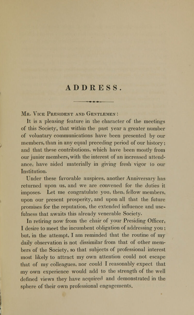 ADDRESS. Mr. Vice President and Gentlemen : It is a pleasing: feature in the character of the meetings of this Society, that within the past year a greater number of voluntary communications have been presented by our members, than in any equal preceding period of our history; and that these contributions, which have been mostly from our junior members, with the interest of an increased attend- ance, have aided materially in giving fresh vigor to our Institution. Under these favorable auspices, another Anniversary has returned upon us, and we are convened for the duties it imposes. Let me congratulate you, then, fellow members, upon our present prosperity, and upon all that the future promises for the reputation, the extended influence and use- fulness that awaits this already venerable Society. In retiring now from the chair of your Presiding Officer, I desire to meet the incumbent obligation of addressing you; but, in the attempt, I am reminded that the routine of my daily observation is not dissimilar from that of other mem- bers of the Society, so that subjects of professional interest most likely to attract my own attention could not escape that of my colleagues, nor could I reasonably expect that my own experience would add to the strength of the well defined views they have acquired and demonstrated in the sphere of their own professional engagements.