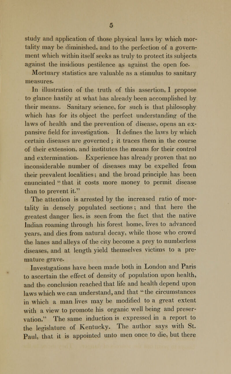 study and application of those physical laws by which mor- tality may be diminished, and to the perfection of a govern- ment which within itself seeks as truly to protect its subjects against the insidious pestilence as against the open foe. Mortuary statistics are valuable as a stimulus to sanitary measures. In illustration of the truth of this assertion, I propose to glance hastily at what has already been accomplished by their means. Sanitary science, for such is that philosophy which has for its object the perfect understanding of the laws of health and the prevention of disease, opens an ex- pansive field for investigation. It defines the laws by which certain diseases are governed; it traces them in the course of their extension, and institutes the means for their control and extermination. Experience has already proven that no inconsiderable number of diseases may be expelled from iheir prevalent localities; and the broad principle has been enunciated  that it costs more money to permit disease than to prevent it. The attention is arrested by the increased ratio of mor- tality in densely populated sections; and that here the greatest danger lies, is seen from the fact that the native Indian roaming through his forest home, lives to advanced years, and dies from natural decay, while those who crowd the lanes and alleys of the city become a prey to numberless diseases, and at length yield themselves victims to a pre- mature grave. Investigations have been made both in London and Paris to ascertain the effect of density of population upon health, and the conclusion reached that life and health depend upon laws which we can understand, and that the circumstances in which a man lives may be modified to a great extent with a view to promote his organic well being and preser- vation.11 The same induction is expressed in a report to the legislature of Kentucky. The author says with St. Paul, that it is appointed unto men once to die, but there