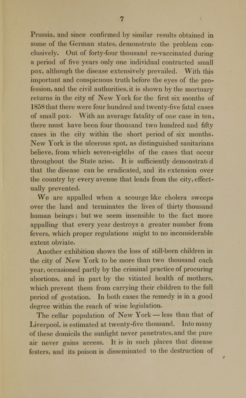 Prussia, and since confirmed by similar results obtained in some of the German states, demonstrate the problem con- clusively. Out of forty-four thousand re-vaccinated during a period of five years only one individual contracted small pox, although the disease extensively prevailed. With this important and conspicuous truth before the eyes of the pro- fession, and the civil authorities, it is shown by the mortuary returns in the city of New York for the first six months of 1858 that there were four hundred and twenty-five fatal cases of small pox- With an average fatality of one case in ten, there must have been four thousand two hundred and fifty cases in the city within the short period of six months. New York is the ulcerous spot, as distinguished sanitarians believe, from which seven-eighths of the cases that occur throughout the State arise. It is sufficiently demonstrate d that the disease can be eradicated, and its extension over the country by every avenue that leads from the city, effect- ually prevented. We are appalled when a scourge like cholera sweeps over the land and terminates the lives of thirty thousand human beings; but we seem insensible to the fact more appalling that every year destroys a greater number from fevers, which proper regulations might to no inconsiderable extent obviate. Another exhibition shows the loss of still-born children in the city of New York to be more than two thousand each year, occasioned partly by the criminal practice of procuring abortions, and in part by the vitiated health of mothers, wThich prevent them from carrying their children to the full period of gestation. In both cases the remedy is in a good degree within the reach of wise legislation. The cellar population of New York — less than that of Liverpool, is estimated at twenty-five thousand. Into many of these domicils the sunlight never penetrates, and the pure air never gains access. It is in such places that disease festers, and its poison is disseminated to the destruction of