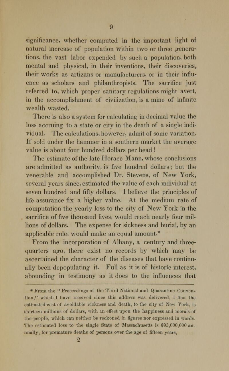 significance, whether computed in the important light of natural increase of population within two or three genera- tions, the vast labor expended by such a population, both mental and physical, in their inventions, their discoveries, their works as artizans or manufacturers, or in their influ- ence as scholars and philanthropists. The sacrifice just referred to, which proper sanitary regulations might avert, in the accomplishment of civilization, is a mine of infinite wealth wasted. There is also a system for calculating in decimal value the loss accruing to a state or city in the death of a single indi- vidual. The calculations, however, admit of some variation. If sold under the hammer in a southern market the average value is about four hundred dollars per head ! The estimate of the late Horace Mann, whose conclusions are admitted as authority, is five hundred dollars; but the venerable and accomplished Dr. Stevens, of New York, several years since, estimated the value of each individual at seven hundred and fifty dollars. 1 believe the principles of life assurance fix a higher value. At the medium rate of computation the yearly loss to the city of New York in the sacrifice of five thousand lives, would reach nearly four mil- lions of dollars. The expense for sickness and burial, by an applicable rule, would make an equal amount.* From the incorporation of Albany, a century and three- quarters ago, there exist no records by which may be ascertained the character of the diseases that have continu- ally been depopulating it. Full as it is of historic interest, abounding in testimony as it does to the influences that * From the  Proceedings of the Third National and Quarantine Conven- tion, which I have received since this address was delivered, I find the estimated cost of avoidable sickness and death, to the city of New York, is thirteen millions of dollars, with an effect upon the happiness and morals of the people, which can neither be reckoned in figures nor expressed in words. The estimated loss to the single State of Massachusetts is $93,000,000 an- nually, for premature deaths of persons over the age of fifteen years,