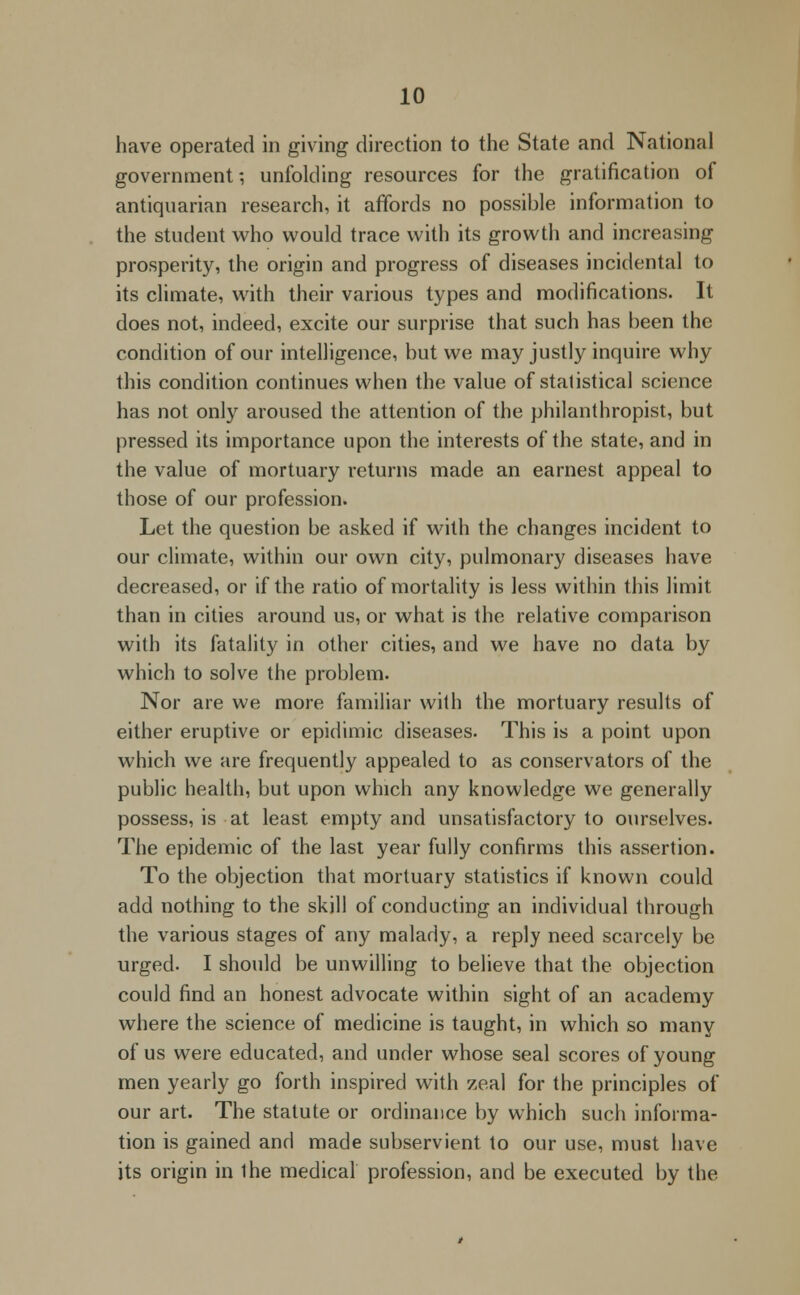 have operated in giving direction to the State and National government-, unfolding resources for the gratification of antiquarian research, it affords no possible information to the student who would trace with its growth and increasing prosperity, the origin and progress of diseases incidental to its climate, with their various types and modifications. It does not, indeed, excite our surprise that such has been the condition of our intelligence, but we may justly inquire why this condition continues when the value of statistical science has not only aroused the attention of the philanthropist, but pressed its importance upon the interests of the state, and in the value of mortuary returns made an earnest appeal to those of our profession. Let the question be asked if with the changes incident to our climate, within our own city, pulmonary diseases have decreased, or if the ratio of mortality is less within this limit than in cities around us, or what is the relative comparison with its fatality in other cities, and we have no data by which to solve the problem. Nor are we more familiar with the mortuary results of either eruptive or epidimic diseases. This is a point upon which we are frequently appealed to as conservators of the public health, but upon which any knowledge we generally possess, is at least empty and unsatisfactory to ourselves. The epidemic of the last year fully confirms this assertion. To the objection that mortuary statistics if known could add nothing to the skill of conducting an individual through the various stages of any malady, a reply need scarcely be urged. I should be unwilling to believe that the objection could find an honest advocate within sight of an academy where the science of medicine is taught, in which so many of us were educated, and under whose seal scores of young men yearly go forth inspired with zeal for the principles of our art. The statute or ordinance by which such informa- tion is gained and made subservient to our use, must have its origin in Ihe medical profession, and be executed by the