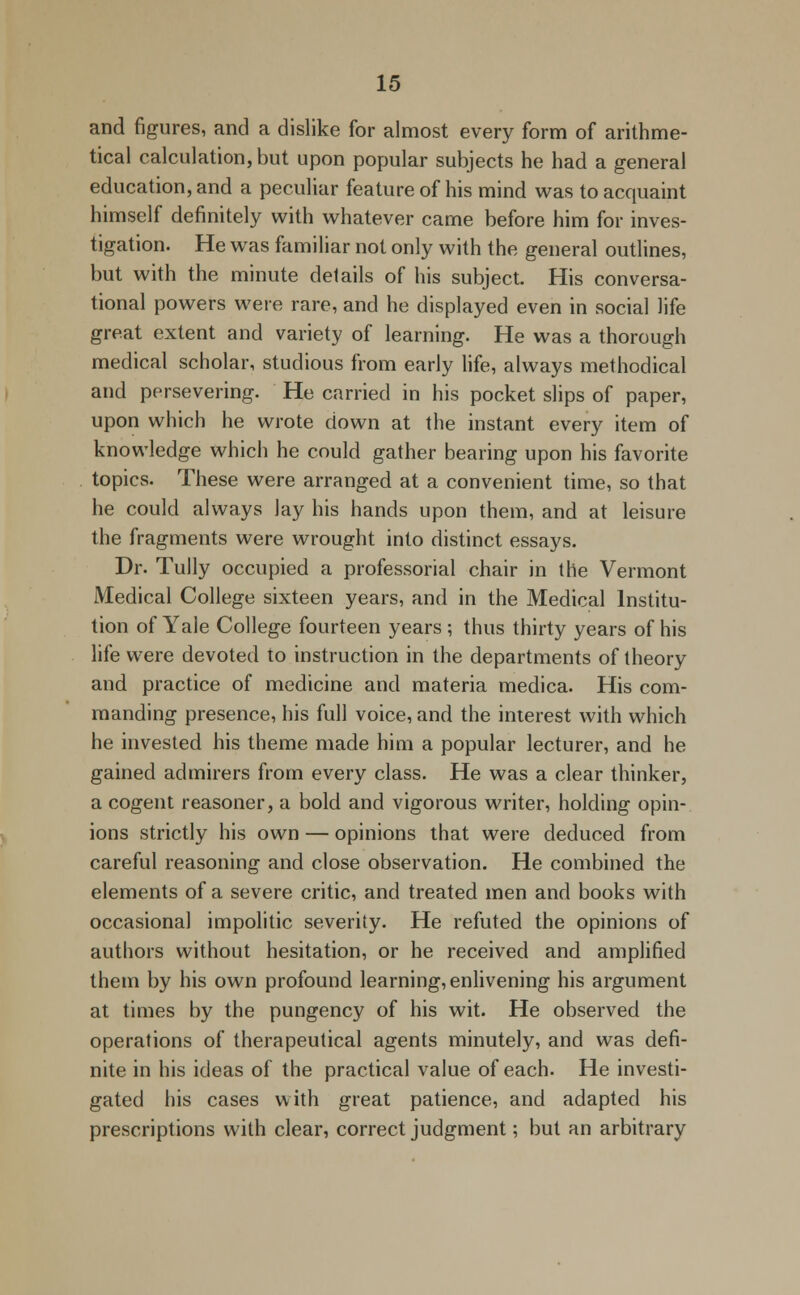 and figures, and a dislike for almost every form of arithme- tical calculation, but upon popular subjects he had a general education, and a peculiar feature of his mind was to acquaint himself definitely with whatever came before him for inves- tigation. He was familiar not only with the general outlines, but with the minute details of his subject. His conversa- tional powers were rare, and he displayed even in social life great extent and variety of learning. He was a thorough medical scholar, studious from early life, always methodical and persevering. He carried in his pocket slips of paper, upon which he wrote down at the instant every item of knowledge which he could gather bearing upon his favorite topics. These were arranged at a convenient time, so that he could always lay his hands upon them, and at leisure the fragments were wrought into distinct essays. Dr. Tully occupied a professorial chair in the Vermont Medical College sixteen years, and in the Medical Institu- tion of Yale College fourteen years ; thus thirty years of his life were devoted to instruction in the departments of theory and practice of medicine and materia medica. His com- manding presence, his full voice, and the interest with which he invested his theme made him a popular lecturer, and he gained admirers from every class. He was a clear thinker, a cogent reasoner, a bold and vigorous writer, holding opin- ions strictly his own — opinions that were deduced from careful reasoning and close observation. He combined the elements of a severe critic, and treated men and books with occasional impolitic severity. He refuted the opinions of authors without hesitation, or he received and amplified them by his own profound learning, enlivening his argument at times by the pungency of his wit. He observed the operations of therapeutical agents minutely, and was defi- nite in his ideas of the practical value of each. He investi- gated his cases with great patience, and adapted his prescriptions with clear, correct judgment; but an arbitrary