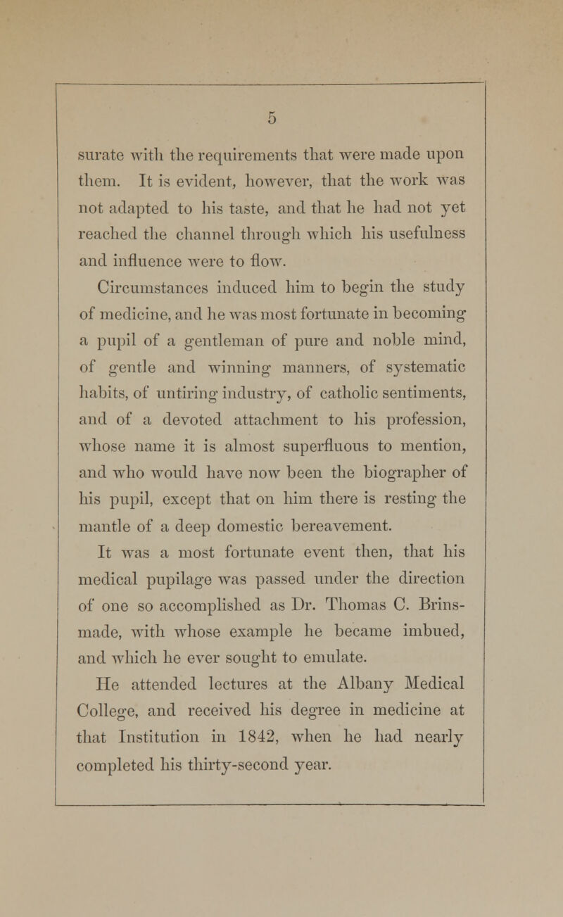 surate with the requirements that were made upon them. It is evident, however, that the work was not adapted to his taste, and that he had not yet reached the channel through which his usefulness and influence were to flow. Circumstances induced him to begin the study of medicine, and he was most fortunate in becoming a pupil of a gentleman of pure and noble mind, of gentle and winning manners, of systematic habits, of untiring industry, of catholic sentiments, and of a devoted attachment to his profession, whose name it is almost superfluous to mention, and who would have now been the biographer of his pupil, except that on him there is resting the mantle of a deep domestic bereavement. It was a most fortunate event then, that his medical pupilage was passed under the direction of one so accomplished as Dr. Thomas C. Brins- made, with whose example he became imbued, and which he ever sought to emulate. He attended lectures at the Albany Medical College, and received his degree in medicine at that Institution in 1842, when he had nearly completed his thirty-second year.