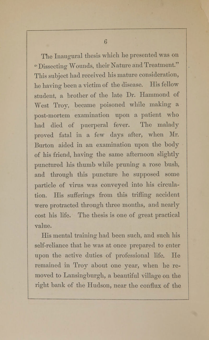 The Inaugural thesis which he presented was on  Dissecting Wounds, their Nature and Treatment. This subject had received his mature consideration, he having been a victim of the disease. His fellow student, a brother of the late Dr. Hammond of West Troy, became poisoned while making a post-mortem examination upon a patient who had died of puerperal fever. The malady proved fatal in a few days after, when Mr. Burton aided in an examination upon the body of his friend, having the same afternoon slightly punctured his thumb while pruning a rose bush, and through this puncture he supposed some particle of virus was conveyed into his circula- tion. His sufferings from this trifling accident were protracted through three months, and nearly cost his life. The thesis is one of great practical value. His mental training had been such, and such his self-reliance that he was at once prepared to enter upon the active duties of professional life. He remained in Troy about one year, when he re- moved to Lansingburgh, a beautiful village on the right bank of the Hudson, near the conflux of the