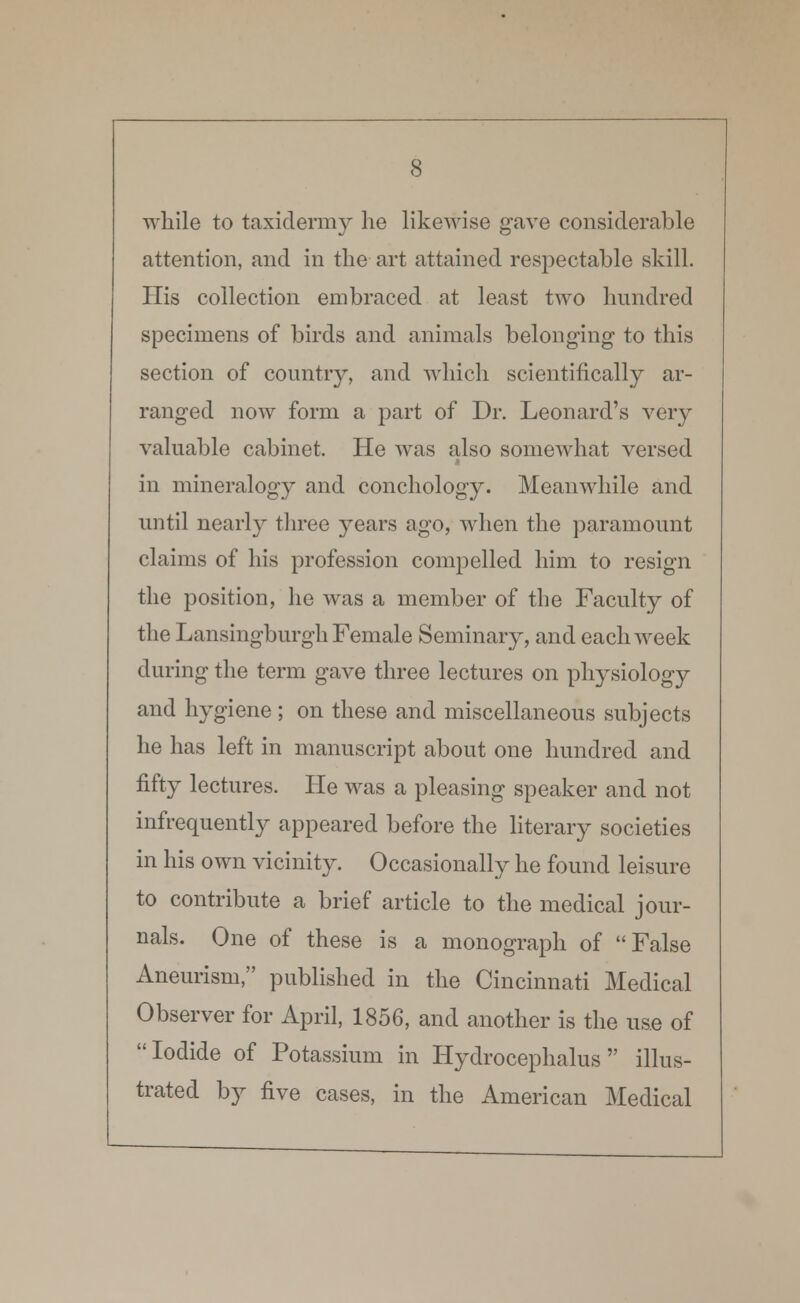 while to taxidermy he likewise gave considerable attention, and in the art attained respectable skill. His collection embraced at least two hundred specimens of birds and animals belonging1 to this section of country, and which scientifically ar- ranged now form a part of Dr. Leonard's very valuable cabinet. He was also somewhat versed in mineralogy and conchology. Meanwhile and until nearl}- three years ago, when the paramount claims of his profession compelled him to resign the position, he was a member of the Faculty of the Lansingburgh Female Seminary, and each week during the term gave three lectures on physiology and hygiene ; on these and miscellaneous subjects he has left in manuscript about one hundred and fifty lectures. He was a pleasing speaker and not infrequently appeared before the literary societies in his own vicinity. Occasionally he found leisure to contribute a brief article to the medical jour- nals. One of these is a monograph of False Aneurism, published in the Cincinnati Medical Observer for April, 1856, and another is the use of Iodide of Potassium in Hydrocephalus illus- trated by five cases, in the American Medical