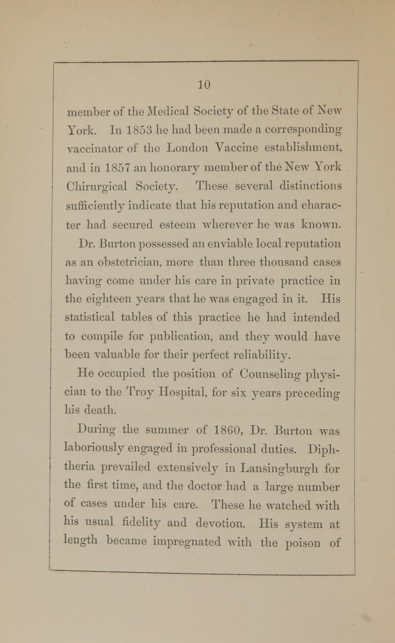 member of the Medical Society of the State of New York. In 1853 lie had been made a corresponding vaccinator of the London Vaccine establishment, and in 1857 an honorary member of the New York Chirurgical Society. These several distinctions sufficiently indicate that his reputation and charac- ter had secured esteem wherever he was known. Dr. Burton possessed an enviable local reputation as an obstetrician, more than three thousand cases having come under his care in private practice in the eighteen years that he was engaged in it. His statistical tables of this practice he had intended to compile for publication, and they would have been valuable for their perfect reliability. He occupied the position of Counseling physi- cian to the Troy Hospital, for six years preceding his death. During the summer of 1860, Dr. Burton was laboriously engaged in professional duties. Diph- theria prevailed extensively in Lansingburgh for the first time, and the doctor had a large number of cases under his care. These he watched with his usual fidelity and devotion. His system at length became impregnated with the poison of