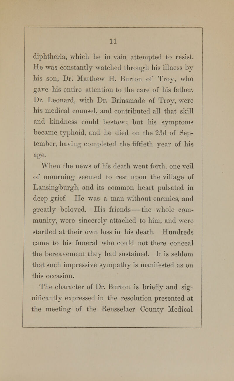 diphtheria, which he in vain attempted to resist. He was constantly watched through his illness by his son, Dr. Matthew H. Burton of Troy, who gave his entire attention to the care of his father. Dr. Leonard, with Dr. Brinsmade of Troy, were his medical counsel, and contributed all that skill and kindness could bestow; but his symptoms became typhoid, and he died on the 23d of Sep- tember, having completed the fiftieth year of his age. When the news of his death went forth, one veil of mourning seemed to rest upon the village of Lansingburgh, and its common heart pulsated in deep grief. He was a man without enemies, and greatly beloved. His friends — the whole com- munity, were sincerely attached to him, and were startled at their own loss in his death. Hundreds came to his funeral who could not there conceal the bereavement they had sustained. It is seldom that such impressive sympathy is manifested as on this occasion. The character of Dr. Burton is briefly and sig- nificantly expressed in the resolution presented at the meeting of the Rensselaer County Medical