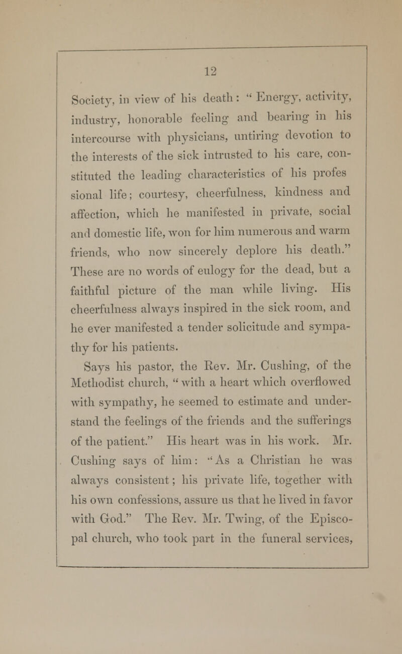 Society, in view of his death:  Energy, activity, industry, honorable feeling and bearing in his intercourse with physicians, untiring devotion to the interests of the sick intrusted to his care, con- stituted the leading characteristics of his profes sional life; courtesy, cheerfulness, kindness and affection, which he manifested in private, social and domestic life, won for him numerous and warm friends, who now sincerely deplore his death. These are no words of eulogy for the dead, but a faithful picture of the man while living. His cheerfulness always inspired in the sick room, and he ever manifested a tender solicitude and sympa- thy for his patients. Says his pastor, the Rev. Mr. Cushing, of the Methodist church,  with a heart which overflowed with sympathy, he seemed to estimate and under- stand the feelings of the friends and the sufferings of the patient. His heart was in his work. Mr. Cushing says of him: •' As a Christian he was always consistent; his private life, together with his own confessions, assure us that he lived in favor with God. The Rev. Mr. Twing, of the Episco- pal church, who took part in the funeral services,