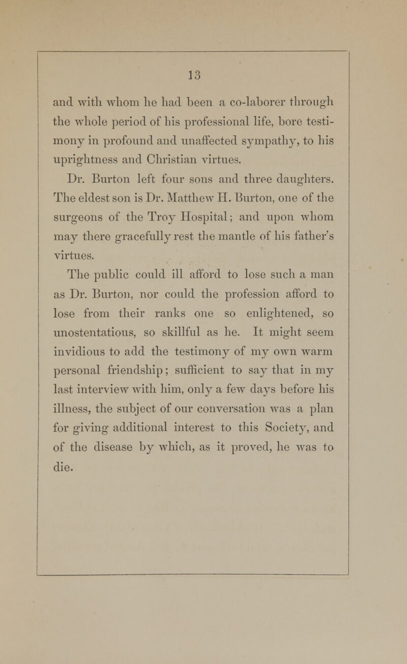 and with whom he had been a co-laborer through the whole period of Lis professional life, bore testi- mony in profound and unaffected sympathy, to his uprightness and Christian virtues. Dr. Burton left four sons and three daughters. The eldest son is Dr. Matthew H. Burton, one of the surgeons of the Troy Hospital; and upon whom may there gracefully rest the mantle of his father's virtues. The public could ill afford to lose such a man as Dr. Burton, nor could the profession afford to lose from their ranks one so enlightened, so unostentatious, so skillful as he. It might seem invidious to add the testimony of my own warm personal friendship; sufficient to say that in my last interview with him, only a few days before his illness, the subject of our conversation was a plan for giving additional interest to this Society, and of the disease by which, as it proved, he was to die.