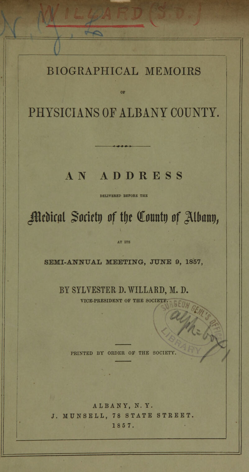__^ BIOGRAPHICAL MEMOIRS PHYSICIANS OF ALBANY COUNTY. AN ADDRESS DEL1YEREP BEFORE THE ^BcMral Socitlt) of tfje Count!) of ^llwnt), SEMI-ANNUAL MEETING, JUNE 9, 1857, BY SYLVESTER D. WILLARD, M. D. VICE-PRESIDENT OF THE SOCIETY. .',y a^ %d PRINTED BY ORDER OF THE SOCIETY. ALBANY, N. Y. J. MUNSELL, 78 STATE STREET. 185 7.