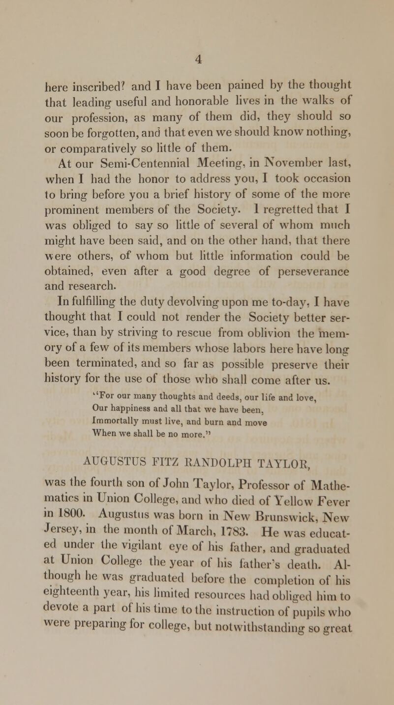 that leading useful and honorable lives in the walks of our profession, as many of them did, they should so soon be forgotten, and that even we should know nothing, or comparatively so little of them. At our Semi-Centennial Meeting, in November last, when I had the honor to address you, I took occasion to bring before you a brief history of some of the more prominent members of the Society. 1 regretted that I was obliged to say so little of several of whom much might have been said, and on the other hand, that there were others, of whom but little information could be obtained, even after a good degree of perseverance and research. In fulfilling the duty devolving upon me to-day, I have thought that I could not render the Society better ser- vice, than by striving to rescue from oblivion the mem- ory of a few of its members whose labors here have long been terminated, and so far as possible preserve their history for the use of those who shall come after us. For our many thoughts and deeds, our life and love, Our happiness and all that we have been. Immortally must live, and burn and move When we shall be no more. AUGUSTUS FITZ RANDOLPH TAYLOR, was the fourth son of John Taylor, Professor of Mathe- matics in Union College, and who died of Yellow Fever in 1800. Augustus was born in New Brunswick, New Jersey, in the month of March, 1783. He was educat- ed under the vigilant eye of his father, and graduated at Union College the year of his father's death. Al- though he was graduated before the completion of his eighteenth year, his limited resources had obliged him to devote a part of his time to the instruction of pupils who were preparing for college, but notwithstanding so great