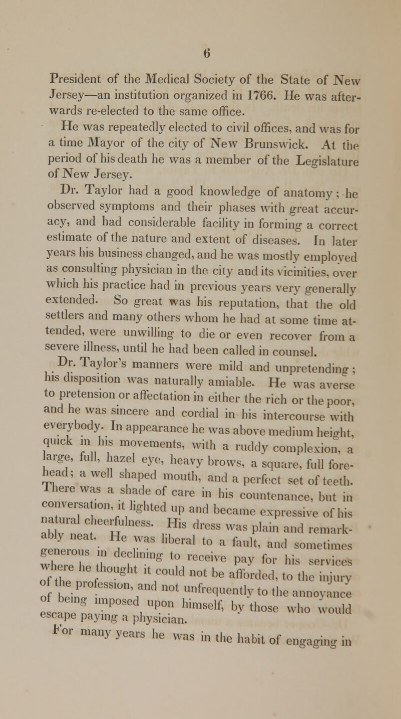 President of the Medical Society of the State of New Jersey—an institution organized in 1766. He was after- wards re-elected to the same office. He was repeatedly elected to civil offices, and was for a time Mayor of the city of New Brunswick. At the period of his death he was a member of the Legislature of New Jersey. Dr. Taylor had a good knowledge of anatomy; he observed symptoms and their phases with great accur- acy, and had considerable facility in forming a correct estimate of the nature and extent of diseases. In later years his business changed, and he was mostly employed as consulting physician in the city and its vicinities, over which his practice had in previous years very generally extended. So great was his reputation, that the old settlers and many others whom he had at some time at- tended, were unwilling to die or even recover from a severe illness, until he had been called in counsel. Dr. Taylor's manners were mild and unpretending; his disposition was naturally amiable. He was averse to pretension or affectation in either the rich or the poor, and he was sincere and cordial in his intercourse with everybody. In appearance he was above medium height, quick in his movements, with a ruddy complexion, a large, full, hazel eye, heavy brows, a square, full fore- head; a well shaped mouth, and a perfect set of teeth. There was a shade of care in his countenance, but in conversion it lighted up and became expressive of his 4trlC le°R • I-** drCSS WaS PIain «* «■* herons / 7 ^ t0 a ** **d 80^mes where P h ^ '? ■*** ™ for Ws s— oiZ nI g lt;0l,,d not be ■****t0 «*» «w o bein, °fcSS,°n'and not frequently to the annoyance e can n 'r°S , *** ^ ''>' *■ who ™uld escape paying a physician. h'°r many years he ^s in ,|,e hate of engaging in