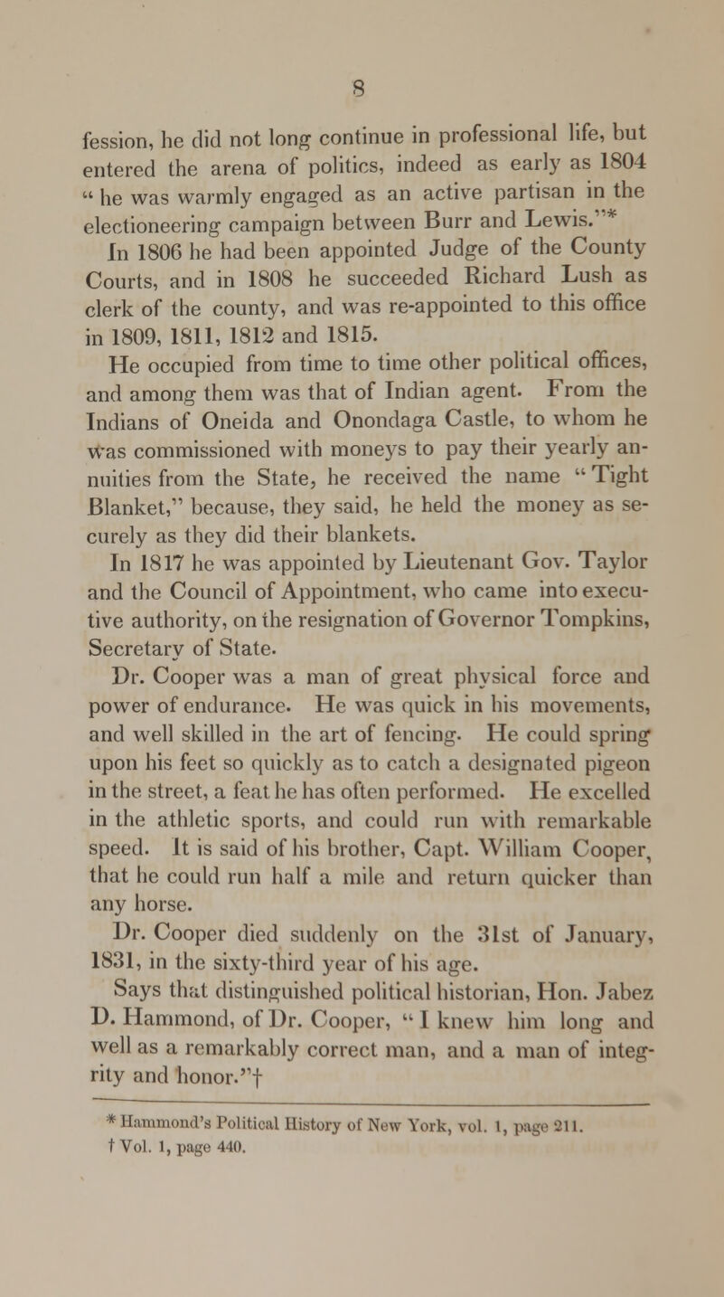 fession, he did not long continue in professional life, but entered the arena of politics, indeed as early as 1804  he was warmly engaged as an active partisan in the electioneering campaign between Burr and Lewis.* In 1806 he had been appointed Judge of the County Courts, and in 1808 he succeeded Richard Lush as clerk of the county, and was re-appointed to this office in 1809, 1811, 1812 and 1815. He occupied from time to time other political offices, and among them was that of Indian agent. From the Indians of Oneida and Onondaga Castle, to whom he was commissioned with moneys to pay their yearly an- nuities from the State, he received the name  Tight Blanket, because, they said, he held the money as se- curely as they did their blankets. In 1817 he was appointed by Lieutenant Gov. Taylor and the Council of Appointment, who came into execu- tive authority, on the resignation of Governor Tompkins, Secretary of State. Dr. Cooper was a man of great physical force and power of endurance. He was quick in his movements, and well skilled in the art of fencing. He could spring upon his feet so quickly as to catch a designated pigeon in the street, a feat he has often performed. He excelled in the athletic sports, and could run with remarkable speed. It is said of his brother, Capt. William Cooper, that he could run half a mile and return quicker than any horse. Dr. Cooper died suddenly on the 31st of January, 1831, in the sixty-third year of his age. Says that distinguished political historian, Hon. Jabez D. Hammond, of Dr. Cooper, I knew him long and well as a remarkably correct man, and a man of integ- rity and honor.! * Hammond's Political History of New York, vol. 1, page 211.