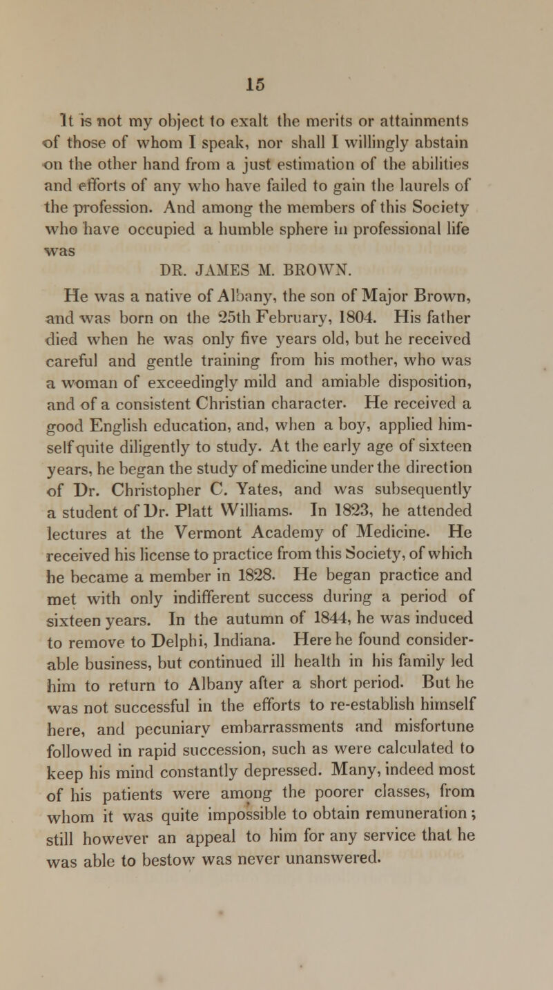 It is not my object to exalt the merits or attainments of those of whom I speak, nor shall I willingly abstain on the other hand from a just estimation of the abilities and efforts of any who have failed to gain the laurels of the profession. And among the members of this Society who have occupied a humble sphere in professional life was DR. JAMES M. BROWN. He was a native of Albany, the son of Major Brown, and was born on the 25th February, 1804. His father died when he was only five years old, but he received careful and gentle training from his mother, who was a woman of exceedingly mild and amiable disposition, and of a consistent Christian character. He received a good English education, and, when a boy, applied him- self quite diligently to study. At the early age of sixteen years, he began the study of medicine under the direction of Dr. Christopher C. Yates, and was subsequently a student of Dr. Piatt Williams. In 1823, he attended lectures at the Vermont Academy of Medicine. He received his license to practice from this Society, of which he became a member in 1828. He began practice and met with only indifferent success during a period of sixteen years. In the autumn of 1844, he was induced to remove to Delphi, Indiana. Here he found consider- able business, but continued ill health in his family led him to return to Albany after a short period. But he was not successful in the efforts to re-establish himself here, and pecuniary embarrassments and misfortune followed in rapid succession, such as were calculated to keep his mind constantly depressed. Many, indeed most of his patients were among the poorer classes, from whom it was quite impossible to obtain remuneration; still however an appeal to him for any service that he was able to bestow was never unanswered.