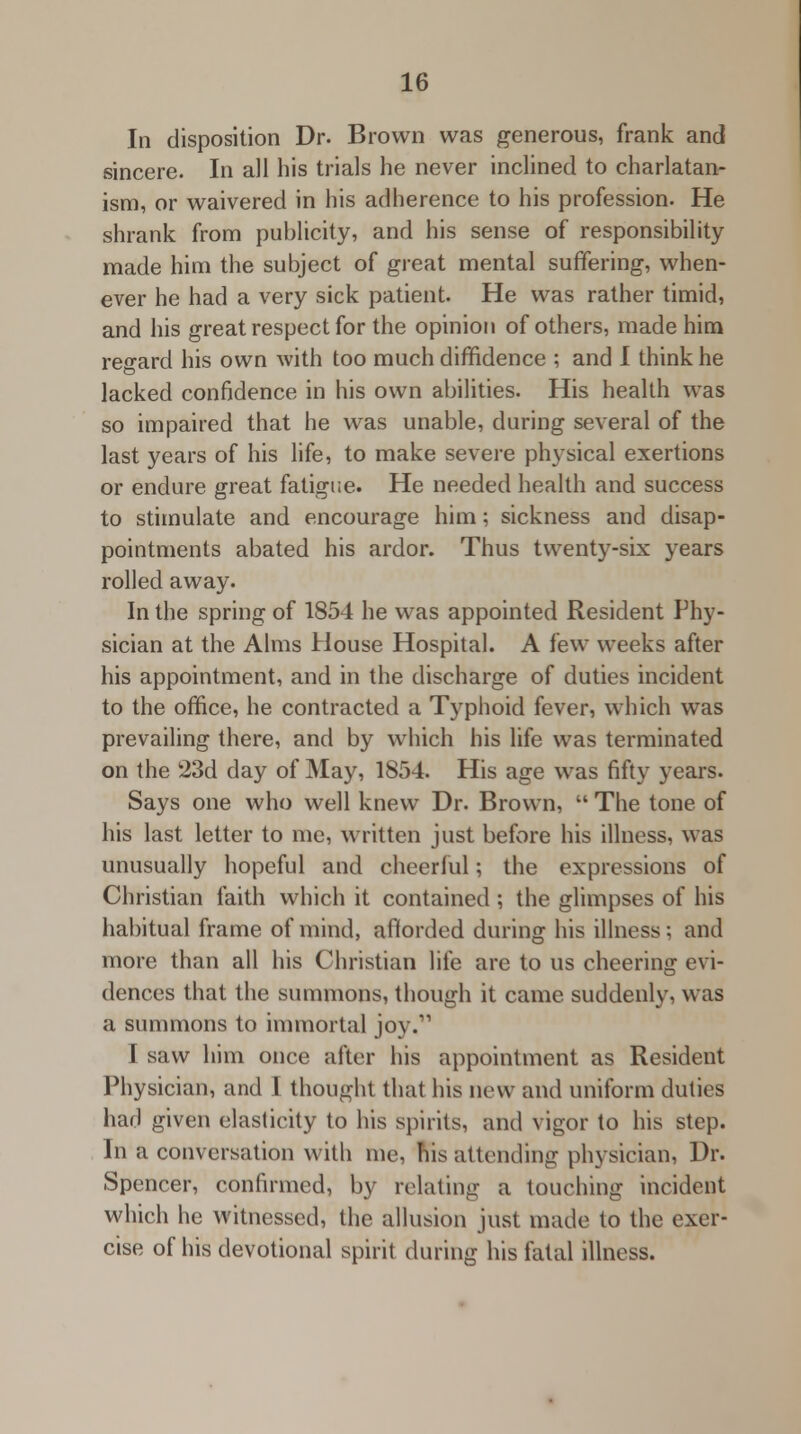 In disposition Dr. Brown was generous, frank and sincere. In all his trials he never inclined to charlatan- ism, or waivered in his adherence to his profession. He shrank from publicity, and his sense of responsibility made him the subject of great mental suffering, when- ever he had a very sick patient. He was rather timid, and his great respect for the opinion of others, made him regard his own with too much diffidence ; and I think he lacked confidence in his own abilities. His health was so impaired that he was unable, during several of the last years of his life, to make severe physical exertions or endure great fatigue. He needed health and success to stimulate and encourage him; sickness and disap- pointments abated his ardor. Thus twenty-six years rolled away. In the spring of 1854 he was appointed Resident Phy- sician at the Alms House Hospital. A few weeks after his appointment, and in the discharge of duties incident to the office, he contracted a Typhoid fever, which was prevailing there, and by which his life was terminated on the 23d day of May, 1854. His age was fifty years. Says one who well knew Dr. Brown,  The tone of his last letter to me, written just before his illness, was unusually hopeful and cheerful; the expressions of Christian faith which it contained; the glimpses of his habitual frame of mind, afforded during his illness; and more than all his Christian life are to us cheering evi- dences that the summons, though it came suddenly, was a summons to immortal joy.11 I saw him once after his appointment as Resident Physician, and I thought that his new and uniform duties had given elasticity to his spirits, and vigor to his step. In a conversation with me, his attending physician, Dr. Spencer, confirmed, by relating a touching incident which he witnessed, the allusion just made to the exer- cise of his devotional spirit during his fatal illness.