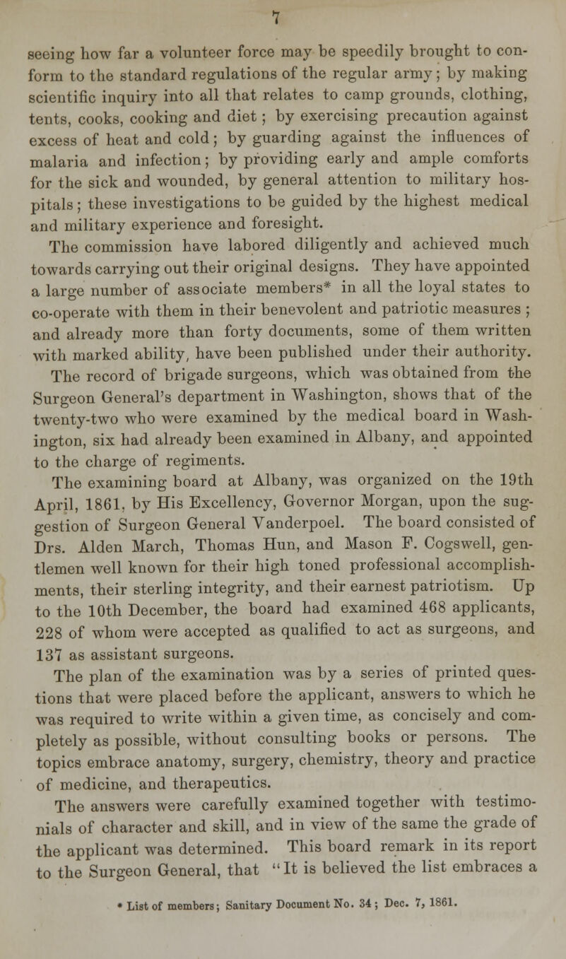 seeing how far a volunteer force may be speedily brought to con- form to the standard regulations of the regular army ; by making scientific inquiry into all that relates to camp grounds, clothing, tents, cooks, cooking and diet; by exercising precaution against excess of heat and cold; by guarding against the influences of malaria and infection; by providing early and ample comforts for the sick and wounded, by general attention to military hos- pitals ; these investigations to be guided by the highest medical and military experience and foresight. The commission have labored diligently and achieved much towards carrying out their original designs. They have appointed a large number of associate members* in all the loyal states to co-operate with them in their benevolent and patriotic measures ; and already more than forty documents, some of them written with marked ability, have been published under their authority. The record of brigade surgeons, which was obtained from the Surgeon General's department in Washington, shows that of the twenty-two who were examined by the medical board in Wash- ington, six had already been examined in Albany, and appointed to the charge of regiments. The examining board at Albany, was organized on the 19th April, 1861, by His Excellency, Governor Morgan, upon the sug- gestion of Surgeon General Vanderpoel. The board consisted of Drs. Alden March, Thomas Hun, and Mason F. Cogswell, gen- tlemen well known for their high toned professional accomplish- ments, their sterling integrity, and their earnest patriotism. Up to the 10th December, the board had examined 468 applicants, 228 of whom were accepted as qualified to act as surgeons, and 137 as assistant surgeons. The plan of the examination was by a series of printed ques- tions that were placed before the applicant, answers to which he was required to write within a given time, as concisely and com- pletely as possible, without consulting books or persons. The topics embrace anatomy, surgery, chemistry, theory and practice of medicine, and therapeutics. The answers were carefully examined together with testimo- nials of character and skill, and in view of the same the grade of the applicant was determined. This board remark in its report to the Surgeon General, that It is believed the list embraces a