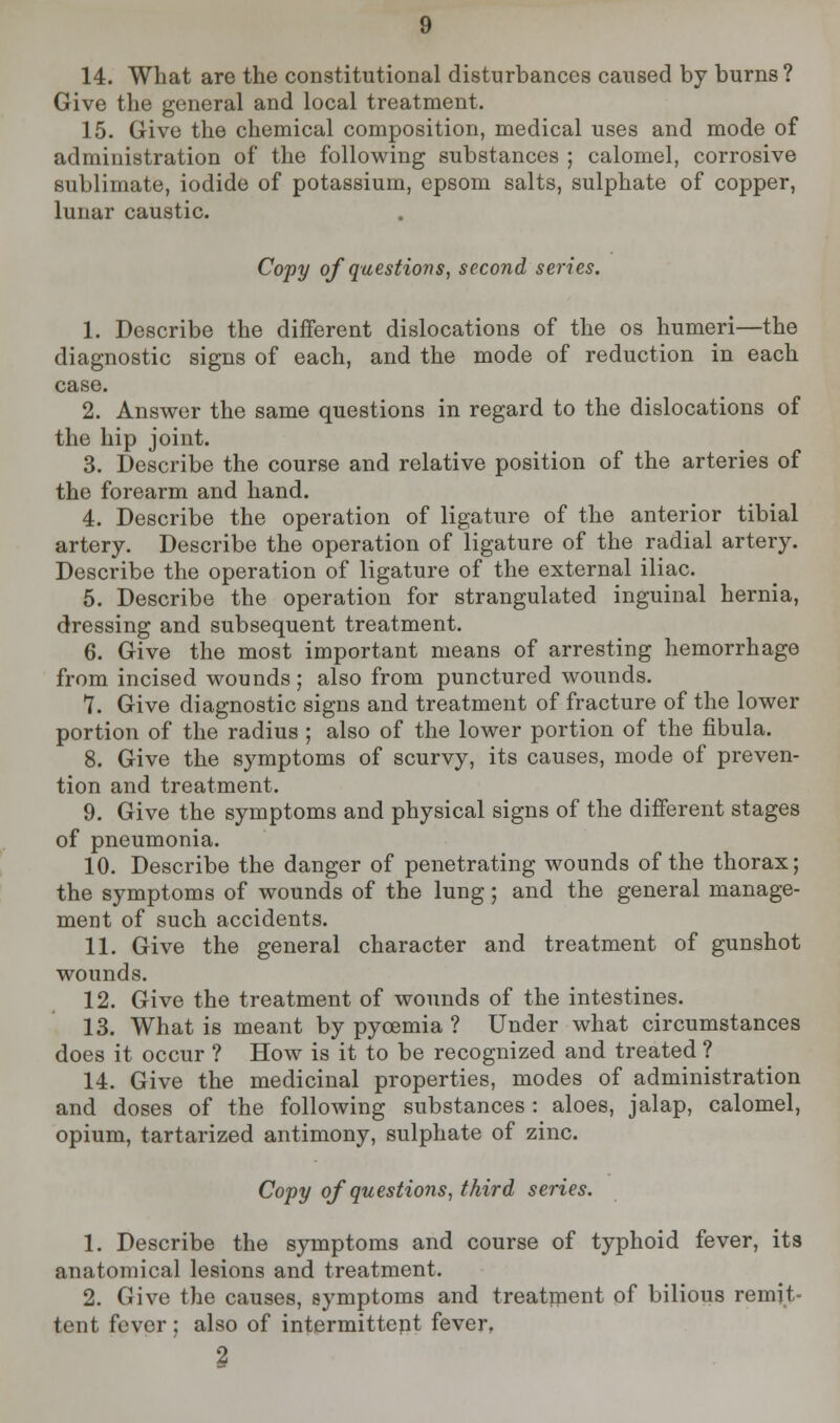 14. What are the constitutional disturbances caused by burns? Give the general and local treatment. 15. Give the chemical composition, medical uses and mode of administration of the following substances ; calomel, corrosive sublimate, iodide of potassium, epsom salts, sulphate of copper, lunar caustic. Copy of questions, second series. 1. Describe the different dislocations of the os humeri—the diagnostic signs of each, and the mode of reduction in each case. 2. Answer the same questions in regard to the dislocations of the hip joint. 3. Describe the course and relative position of the arteries of the forearm and hand. 4. Describe the operation of ligature of the anterior tibial artery. Describe the operation of ligature of the radial artery. Describe the operation of ligature of the external iliac. 5. Describe the operation for strangulated inguinal hernia, dressing and subsequent treatment. 6. Give the most important means of arresting hemorrhage from incised wounds; also from punctured wounds. 7. Give diagnostic signs and treatment of fracture of the lower portion of the radius ; also of the lower portion of the fibula. 8. Give the symptoms of scurvy, its causes, mode of preven- tion and treatment. 9. Give the symptoms and physical signs of the different stages of pneumonia. 10. Describe the danger of penetrating wounds of the thorax; the symptoms of wounds of the lung; and the general manage- ment of such accidents. 11. Give the general character and treatment of gunshot wounds. 12. Give the treatment of wounds of the intestines. 13. What is meant by pycemia ? Under what circumstances does it occur ? How is it to be recognized and treated ? 14. Give the medicinal properties, modes of administration and doses of the following substances : aloes, jalap, calomel, opium, tartarized antimony, sulphate of zinc. Copy of questions, third series. 1. Describe the symptoms and course of typhoid fever, its anatomical lesions and treatment. 2. Give the causes, symptoms and treatment of bilious remit- tent fever ; also of intermittent fever, 2