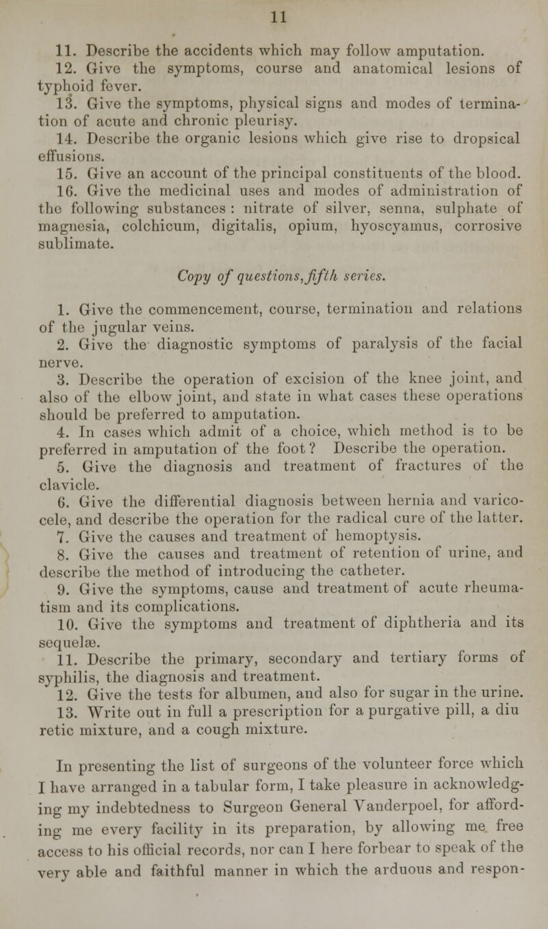 11. Describe the accidents which may follow amputation. 12. Give the symptoms, course and anatomical lesions of typhoid fever. 13. Give the symptoms, physical signs and modes of termina- tion of acute and chronic pleurisy. 14. Describe the organic lesions which give rise to dropsical effusions. 15. Give an account of the principal constituents of the blood. 16. Give the medicinal uses and modes of administration of the following substances : nitrate of silver, senna, sulphate of magnesia, colchicum, digitalis, opium, hyoscyamus, corrosive sublimate. Copy of questions, fifth series. 1. Give the commencement, course, termination and relations of the jugular veins. 2. Give the- diagnostic symptoms of paralysis of the facial nerve. 3. Describe the operation of excision of the knee joint, and also of the elbow joint, and state in what cases these operations should be preferred to amputation. 4. In cases which admit of a choice, which method is to be preferred in amputation of the foot ? Describe the operation. 5. Give the diagnosis and treatment of fractures of the clavicle. 6. Give the differential diagnosis between hernia and varico- cele, and describe the operation for the radical cure of the latter. 7. Give the causes and treatment of hemoptysis. 8. Give the causes and treatment of retention of urine, and describe the method of introducing the catheter. 9. Give the symptoms, cause and treatment of acute rheuma- tism and its complications. 10. Give the symptoms and treatment of diphtheria and its sequelae. 11. Describe the primary, secondary and tertiary forms of syphilis, the diagnosis and treatment. 12. Give the tests for albumen, and also for sugar in the urine. 13. Write out in full a prescription for a purgative pill, a diu retic mixture, and a cough mixture. In presenting the list of surgeons of the volunteer force which I have arranged in a tabular form, I take pleasure in acknowledg- ing my indebtedness to Surgeon General Vanderpoel, for afford- ing me every facility in its preparation, by allowing me free access to his official records, nor can I here forbear to speak of the very able and faithful manner in which the arduous and respon-