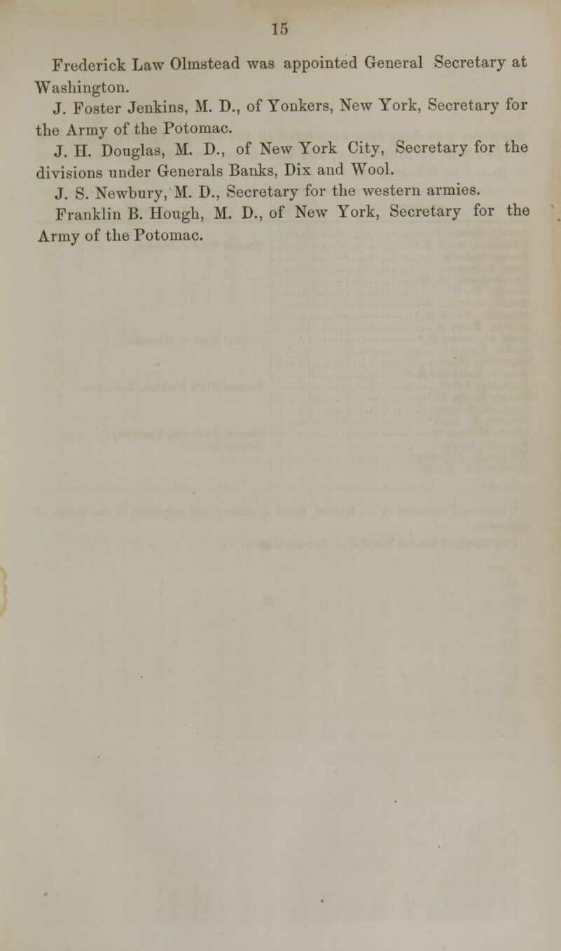 Frederick Law Olinstead was appointed General Secretary at Washington. J. Foster Jenkins, M. D., of Yonkers, New York, Secretary for the Army of the Potomac. J. H. Douglas, M. D., of New York City, Secretary for the divisions under Generals Banks, Dix and Wool. J. S. Newbury, M. D., Secretary for the western armies. Franklin B. Hough, M. D., of New York, Secretary for the Army of the Potomac.