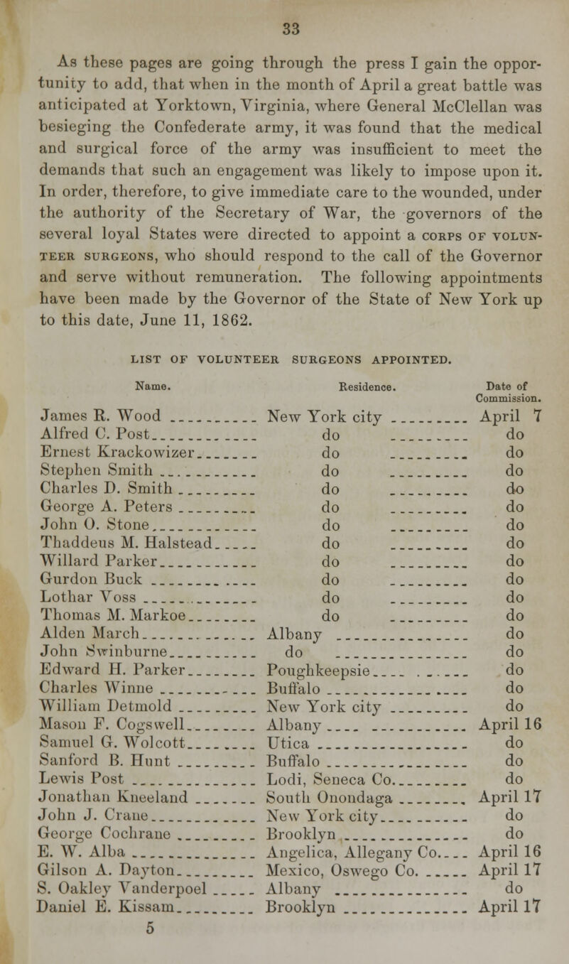 As these pages are going through the press I gain the oppor- tunity to add, that when in the month of April a great battle was anticipated at Yorktown, Virginia, where General McClellan was besieging the Confederate army, it was found that the medical and surgical force of the army was insufficient to meet the demands that such an engagement was likely to impose upon it. In order, therefore, to give immediate care to the wounded, under the authority of the Secretary of War, the governors of the several loyal States were directed to appoint a corps of volun- teer surgeons, who should respond to the call of the Governor and serve without remuneration. The following appointments have been made by the Governor of the State of New York up to this date, June 11, 1862. LIST OF VOLUNTEER SURGEONS APPOINTED. Name. Residence. Date of Commission. James R. Wood New York city April 7 Alfred O.Post do do Ernest Krackowizer do do Stephen Smith _ do do Charles D. Smith do do George A. Peters do do John O. Stone do do Tliuddeus M. Halstead do do Willard Parker do do Gurdon Buck do do Lothar Yoss do do Thomas M. Markoe do do Alden March Albany do John Swinburne.. do do Edward H. Parker Poughkeepsie . do Charles Winne _ Buffalo. do William Detmold New York city do Masori F. Cogswell... Albany April 16 Samuel G. Wolcott.. Utica do Sanford B.Hunt Buffalo do Lewis Post _ Lodi, Seneca Co do Jonathan Kneeland South Onondaga April 17 John J. Crane New York city. _ do George Cochrane Brooklyn do E. W. Alba Angelica, Allegany Co April 16 Gilson A. Dayton Mexico, Oswego Co April 17 S. Oakley Yanderpoel Albany do Daniel E. Kissam Brooklyn April 17 5