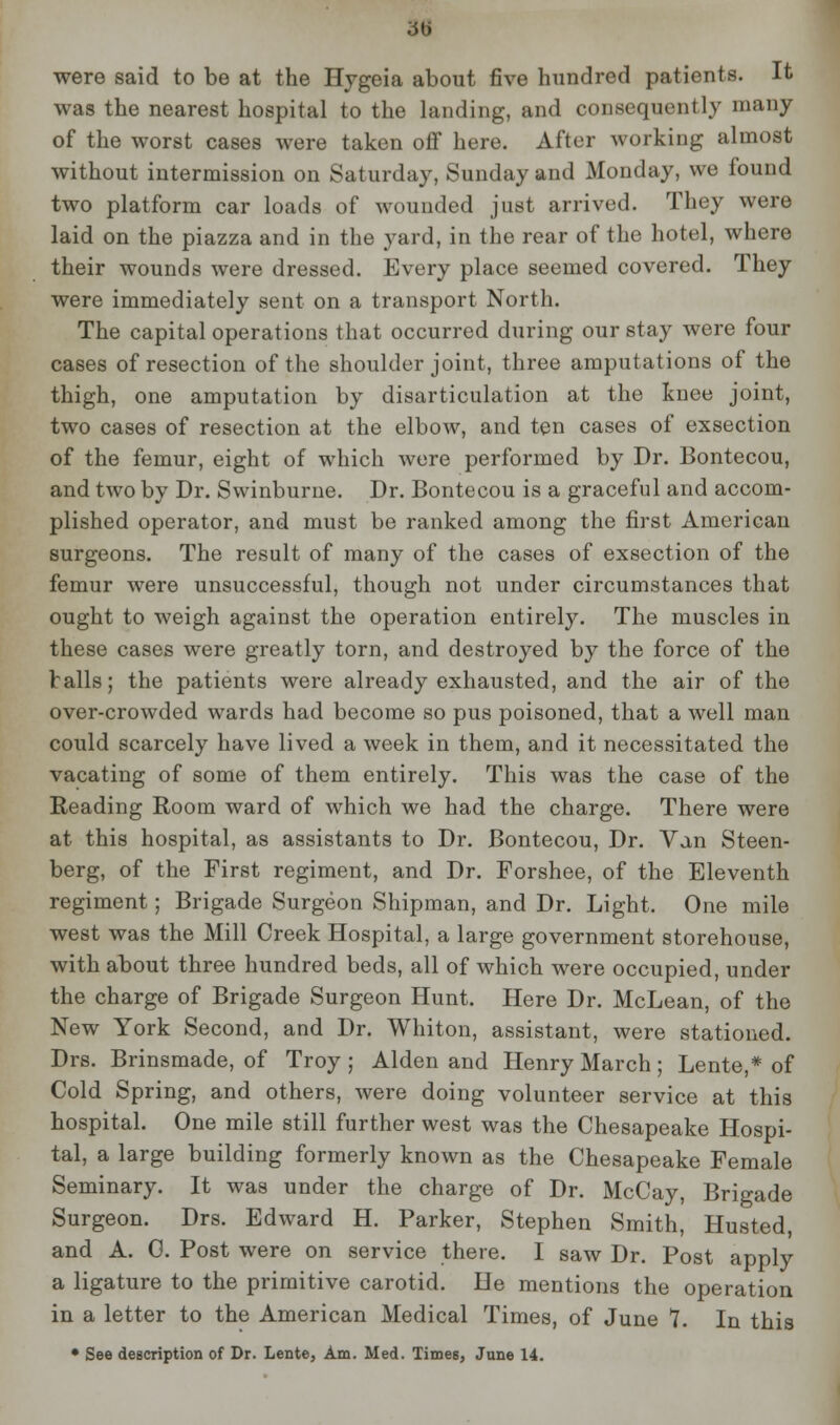 were said to be at the Hygeia about five hundred patients. It was the nearest hospital to the landing, and consequently many of the worst cases were taken off here. After working almost without intermission on Saturday, Sunday and Monday, we found two platform car loads of wounded just arrived. They were laid on the piazza and in the yard, in the rear of the hotel, where their wounds were dressed. Every place seemed covered. They were immediately sent on a transport North. The capital operations that occurred during our stay were four cases of resection of the shoulder joint, three amputations of the thigh, one amputation by disarticulation at the knee joint, two cases of resection at the elbow, and ten cases of exsection of the femur, eight of which were performed by Dr. Bontecou, and two by Dr. Swinburne. Dr. Bontecou is a graceful and accom- plished operator, and must be ranked among the first American surgeons. The result of many of the cases of exsection of the femur were unsuccessful, though not under circumstances that ought to weigh against the operation entirely. The muscles in these cases were greatly torn, and destroyed by the force of the balls; the patients were already exhausted, and the air of the over-crowded wards had become so pus poisoned, that a well man could scarcely have lived a week in them, and it necessitated the vacating of some of them entirely. This was the case of the Reading Room ward of which we had the charge. There were at this hospital, as assistants to Dr. Bontecou, Dr. Van Steen- berg, of the First regiment, and Dr. Forshee, of the Eleventh regiment; Brigade Surgeon Shipman, and Dr. Light. One mile west was the Mill Creek Hospital, a large government storehouse, with about three hundred beds, all of which were occupied, under the charge of Brigade Surgeon Hunt. Here Dr. McLean, of the New York Second, and Dr. Whiton, assistant, were stationed. Drs. Brinsmade, of Troy ; Alden and Henry March; Lente,* of Cold Spring, and others, were doing volunteer service at this hospital. One mile still further west was the Chesapeake Hospi- tal, a large building formerly known as the Chesapeake Female Seminary. It was under the charge of Dr. McCay, Brigade Surgeon. Drs. Edward H. Parker, Stephen Smith, Husted, and A. C. Post were on service there. I saw Dr. Post apply a ligature to the primitive carotid. He mentions the operation in a letter to the American Medical Times, of June 7. In this • See description of Dr. Lente, Am. Med. Times, June 14.