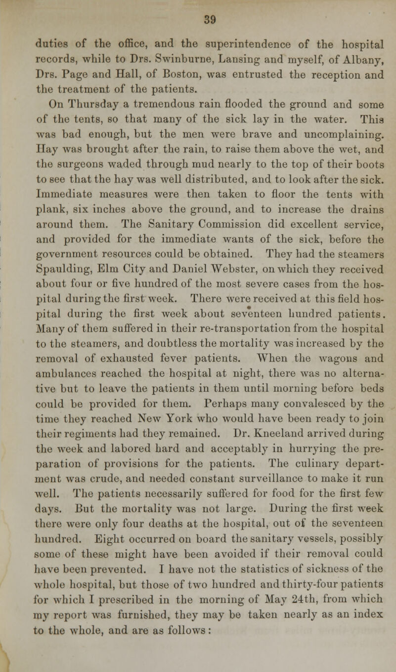 duties of the office, and the superintendence of the hospital records, while to Drs. Swinburne, Lansing and myself, of Albany, Drs. Page and Hall, of Boston, was entrusted the reception and the treatment of the patients. On Thursday a tremendous rain flooded the ground and some of the tents, so that many of the sick lay in the water. This was bad enough, but the men were brave and uncomplaining. Hay was brought after the rain, to raise them above the wet, and the surgeons waded through mud nearly to the top of their boots to see that the hay was well distributed, and to look after the sick. Immediate measures were then taken to floor the tents with plank, six inches above the ground, and to increase the drains around them. The Sanitary Commission did excellent service, and provided for the immediate wants of the sick, before the government resources could be obtained. They had the steamers Spaulding, Elm City and Daniel Webster, on which they received about four or five hundred of the most severe cases from the hos- pital during the first week. There were received at this field hos- pital during the first week about seventeen hundred patients. Many of them suffered in their re-transportation from the hospital to the steamers, and doubtless the mortality was increased by the removal of exhausted fever patients. When the wagons and ambulances reached the hospital at night, there was no alterna- tive but to leave the patients in them until morning before beds could be provided for them. Perhaps many convalesced by the time they reached New York who would have been ready to join their regiments had they remained. Dr. Kneeland arrived during the week and labored hard and acceptably in hurrying the pre- paration of provisions for the patients. The culinary depart- ment was crude, and needed constant surveillance to make it run well. The patients necessarily suffered for food for the first few days. But the mortality was not large. During the first week there were only four deaths at the hospital, out of the seventeen hundred. Eight occurred on board the sanitary vessels, possibly some of these might have been avoided if their removal could have been prevented. I have not the statistics of sickness of the whole hospital, but those of two hundred and thirty-four patients for which I prescribed in the morning of May 24th, from which my report was furnished, they may be taken nearly as an index to the whole, and are as follows: