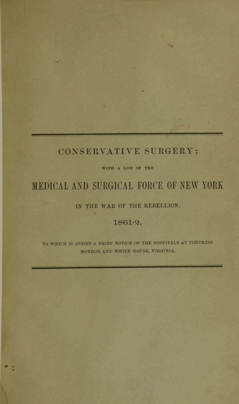 CONSERVATIVE SURGERY; WITH A LIST OF THE MEDICAL AND SURGICAL FORCE OF NEW YORK IN THE WAK OF THE REBELLION, 1861-2. TO WHICH is ADDED A BRIEF NOTICE OK THE HOSPITALS AT PORTRESS MONROE AM) WHITE HOUSE, VIRGINIA.