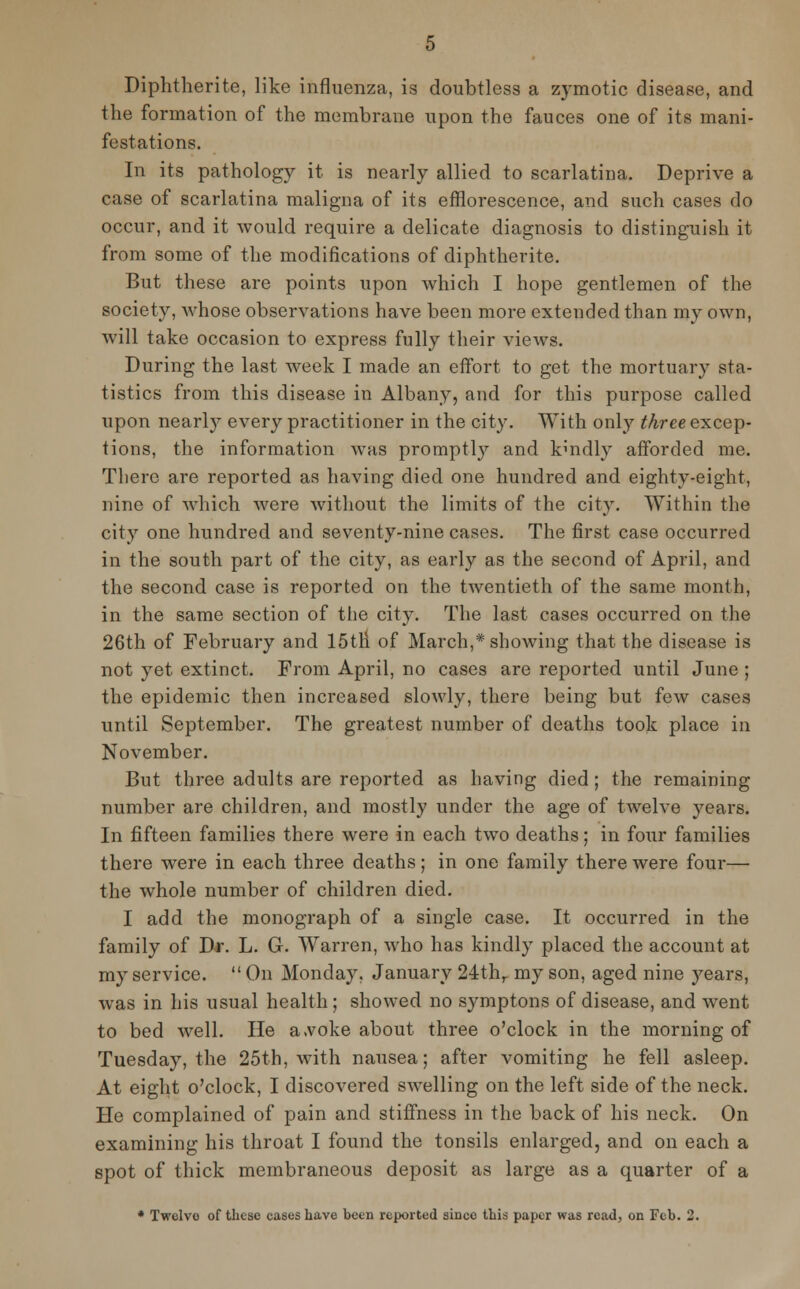 Diphtherite, like influenza, is doubtless a zymotic disease, and the formation of the membrane upon the fauces one of its mani- festations. In its pathology it is nearly allied to scarlatina. Deprive a case of scarlatina maligna of its efflorescence, and such cases do occur, and it would require a delicate diagnosis to distinguish it from some of the modifications of diphtherite. But these are points upon which I hope gentlemen of the society, Avhose observations have been more extended than my own, will take occasion to express fully their views. During the last week I made an effort to get the mortuary sta- tistics from this disease in Albany, and for this purpose called upon nearly every practitioner in the city. With only three excep- tions, the information was promptly and kmdly afforded me. There are reported as having died one hundred and eighty-eight, nine of which were without the limits of the city. Within the city one hundred and seventy-nine cases. The first case occurred in the south part of the city, as early as the second of April, and the second case is reported on the twentieth of the same month, in the same section of the city. The last cases occurred on the 26th of February and 15tri of March,* showing that the disease is not yet extinct. From April, no cases are reported until June ; the epidemic then increased slowly, there being but few cases until September. The greatest number of deaths took place in November. But three adults are reported as having died; the remaining number are children, and mostly under the age of twelve years. In fifteen families there were in each two deaths; in four families there were in each three deaths; in one family there were four— the whole number of children died. I add the monograph of a single case. It occurred in the family of Dr. L. G. Warren, who has kindly placed the account at my service.  On Monday, January 24thr my son, aged nine years, was in his usual health ; showed no symptons of disease, and went to bed well. He a.voke about three o'clock in the morning of Tuesday, the 25th, with nausea; after vomiting he fell asleep. At eight o'clock, I discovered swelling on the left side of the neck. He complained of pain and stiffness in the back of his neck. On examining his throat I found the tonsils enlarged, and on each a spot of thick membraneous deposit as large as a quarter of a * Twelve of these eases have been reported since this paper was read, on Feb. 2.