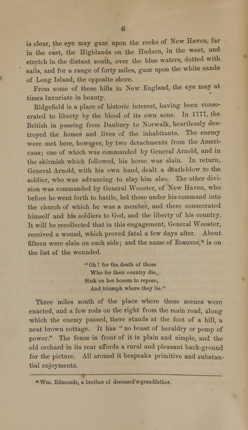 is clear, the eye may gaze upon the rocks of New Haven, far in the east, the Highlands on the Hudson, in the west, and stretch in the distant south, over the blue waters, dotted with sails, and for a range of forty miles, gaze upon the white sands of Long Island, the opposite shore. From some of these hills in New England, the eye may at times luxuriate in beauty. Ridgefield is a place of historic interest, having been conse- crated to liberty by the blood of its own sons. In 1177, the British in passing from Danbury to Norwalk, heartlessly des- troyed the homes and lives of the inhabitants. The enemy were met here, however, by two detachments from the Ameri- cans; one of which was commanded by General Arnold, and in the skirmish which followed, his horse was slain. In return, General Arnold, with his own hand, dealt a death-blow to the soldier, who was advancing to slay him also. The other divi- sion was commanded by General Wooster, of New Haven, who before he went forth to battle, led those under his command into the church of which he was a member, and there consecrated himself and his soldiers to God, and the liberty of his country. It will be recollected that in this engagement, General Wooster, received a wound, which proved fatal a few days after. About fifteen were slain on each side; and the name of Edmonds,* is on the list of the wounded.  Oh! for the. death of those Who for their country die, Sink on her bosom to repose, And triumph where they lie. Three miles south of the place where these scenes were enacted, and a few rods on the right from the main road, along which the enemy passed, there stands at the foot of a hill, a neat brown cottage. It has  no boast of heraldry or pomp of power. The fence in front of it is plain and simple, and the old orchard in its rear affords a rural and pleasant back-ground for the picture. All around it bespeaks primitive and substan- tial enjoyments. * Wm, Edmonds, a brother of deceased's grandfather.