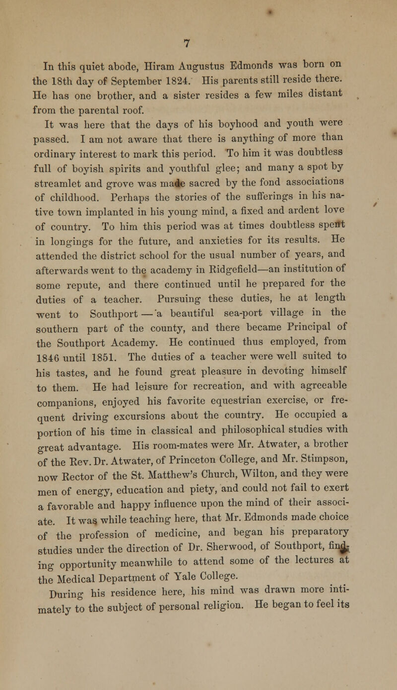 In this quiet abode, Hiram Augustus Edmonds was born on the 18th day of September 1824. His parents still reside there. He has one brother, and a sister resides a few miles distant from the parental roof. It was here that the days of his boyhood and youth were passed. I am not aware that there is anything of more than ordinary interest to mark this period. To him it was doubtless full of boyish spirits and youthful glee; and many a spot by streamlet and grove was ma^e sacred by the fond associations of childhood. Perhaps the stories of the sufferings in his na- tive town implanted in his young mind, a fixed and ardent love of country. To him this period was at times doubtless spent in longings for the future, and anxieties for its results. He attended the district school for the usual number of years, and afterwards went to the academy in Ridgefield—an institution of some repute, and there continued until he prepared for the duties of a teacher. Pursuing these duties, he at length went to Southport—'a beautiful sea-port village in the southern part of the county, and there became Principal of the Southport Academy. He continued thus employed, from 1846 until 1851. The duties of a teacher were well suited to his tastes, and he found great pleasure in devoting himself to them. He had leisure for recreation, and with agreeable companions, enjoyed his favorite equestrian exercise, or fre- quent driving excursions about the country. He occupied a portion of his time in classical and philosophical studies with great advantage. His room-mates were Mr. Atwater, a brother of the Rev. Dr. Atwater, of Princeton College, and Mr. Stimpson, now Rector of the St. Matthew's Church, Wilton, and they were men of energy, education and piety, and could not fail to exert a favorable and happy influence upon the mind of their associ- ate. It was. while teaching here, that Mr. Edmonds made choice of the profession of medicine, and began his preparatory studies under the direction of Dr. Sherwood, of Southport, find- ing opportunity meanwhile to attend some of the lectures at the Medical Department of Yale College. During his residence here, his mind was drawn more inti- mately to the subject of personal religion. He began to feel its