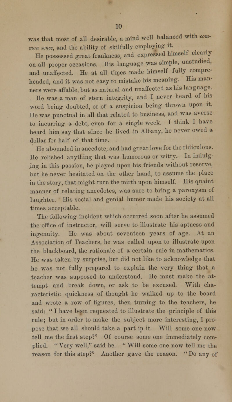 was that most of all desirable, a mind well balanced with com- mon sense, and the ability of skilfully employing it. He possessed great frankness, and expres'sed himself clearly on all proper occasions. His language was simple, unstudied, and unaffected. He at all times made himself fully compre- hended, and it was not easy to mistake his meaning. His man- ners were affable, but as natural and unaffected as his language. He was a man of stern integrity, and I never heard of his word being doubted, or of a suspicion being thrown upon it. He was punctual in all that related to business, and was averse to incurring a debt, even for a single week. I think I have heard him say that since he lived in Albany, he never owed a dollar for half of that time. He abounded in anecdote, and had great love for the ridiculous. He relished anything that was humorous or witty. In indulg- ing in this passion, he played upon his friends without reserve, but he never hesitated on the other hand, to assume the place in the story, that might turn the mirth upon himself. His quaint manner of relating anecdotes, was sure to bring a paroxysm of laughter. His social and genial humor made his society at all times acceptable. The following incident which occurred soon after he assumed the office of instructor, will serve to illustrate his aptness and ingenuity. He was about seventeen years of age. At an Association of Teachers, he was called upon to illustrate upon the blackboard, the rationale of a certain rule in mathematics. He was taken by surprise, but did not like to acknowledge that he was not fully prepared to explain the very thing that a teacher was supposed to understand. He must make the at- tempt and break down, or ask to be excused. With cha- racteristic quickness of thought he walked up to the board and wrote a row of figures, then turning to the teachers, he said:  I have been requested to illustrate the principle of this rule; but in order to make the subject more interesting, I pro- pose that we all should take a part in it. Will some one now tell me the first step? Of course some one immediately com- plied.  Very well, said he.  Will some one now tell me the reason for this step? Another gave the reason. Do any of