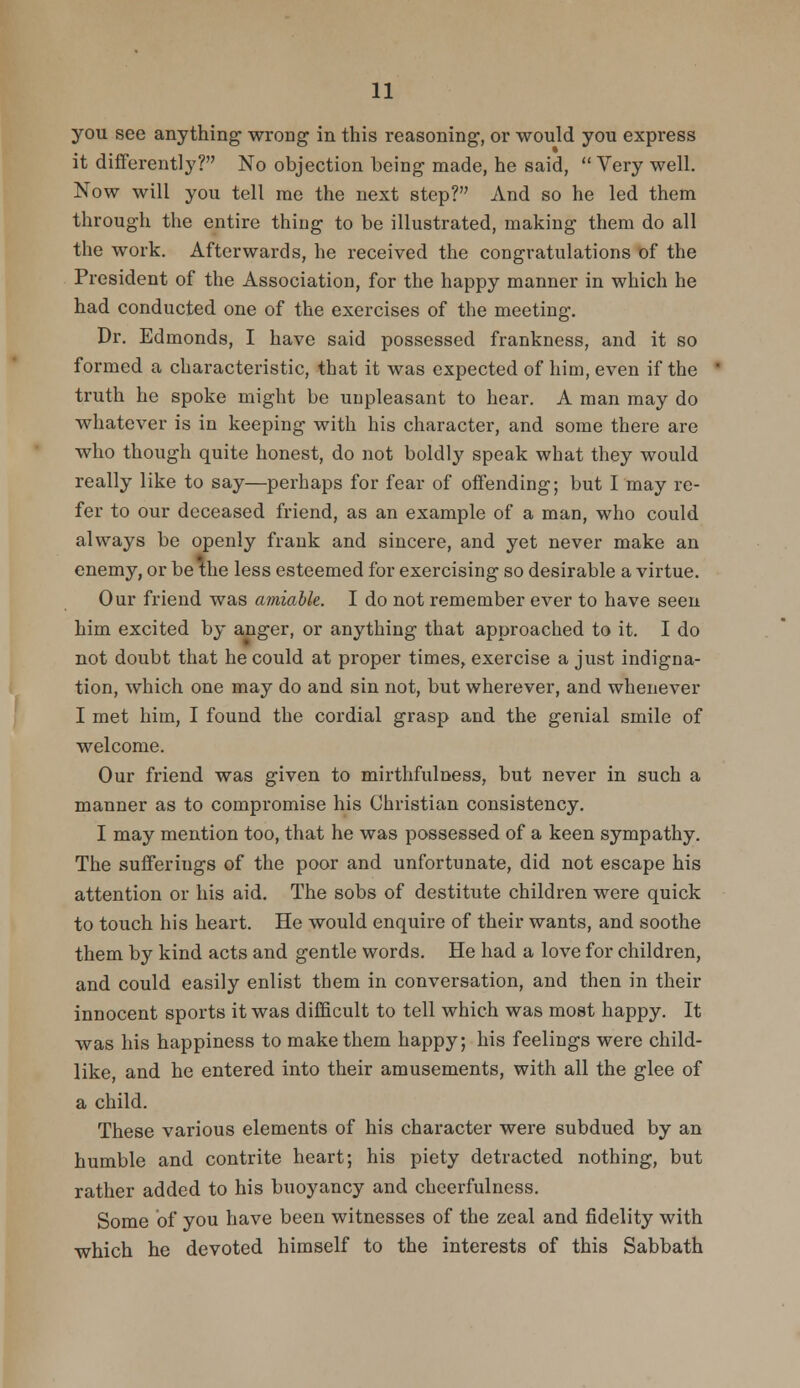 you see anything wrong in this reasoning, or would you express it differently? No objection being made, he said,  Very well. Now will you tell me the next step? And so he led them through the entire thing to be illustrated, making them do all the work. Afterwards, he received the congratulations of the President of the Association, for the happy manner in which he had conducted one of the exercises of the meeting. Dr. Edmonds, I have said possessed frankness, and it so formed a characteristic, that it was expected of him, even if the truth he spoke might be unpleasant to hear. A man may do whatever is in keeping with his character, and some there are who though quite honest, do not boldly speak what they would really like to say—perhaps for fear of offending; but I may re- fer to our deceased friend, as an example of a man, who could always be openly frank and sincere, and yet never make an enemy, or be the less esteemed for exercising so desirable a virtue. Our friend was amiable. I do not remember ever to have seen him excited by anger, or anything that approached to it. I do not doubt that he could at proper times, exercise a just indigna- tion, which one may do and sin not, but wherever, and whenever I met him, I found the cordial grasp and the genial smile of welcome. Our friend was given to mirthfulness, but never in such a manner as to compromise his Christian consistency. I may mention too, that he was possessed of a keen sympathy. The sufferings of the poor and unfortunate, did not escape his attention or his aid. The sobs of destitute children were quick to touch his heart. He would enquire of their wants, and soothe them by kind acts and gentle words. He had a love for children, and could easily enlist them in conversation, and then in their innocent sports it was difficult to tell which was most happy. It was his happiness to make them happy; his feelings were child- like, and he entered into their amusements, with all the glee of a child. These various elements of his character were subdued by an humble and contrite heart; his piety detracted nothing, but rather added to his buoyancy and cheerfulness. Some of you have been witnesses of the zeal and fidelity with which he devoted himself to the interests of this Sabbath