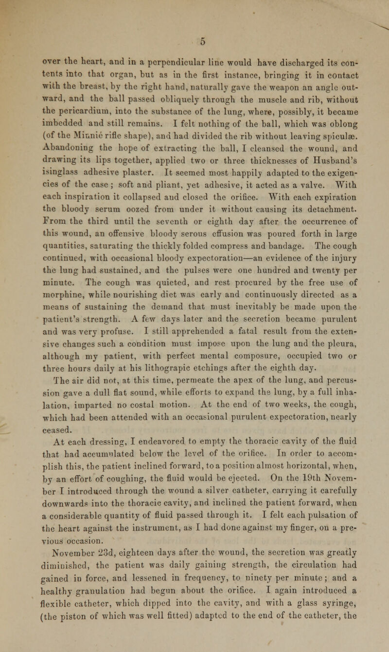 over the heart, and in a perpendicular line would have discharged its con- tents into that organ, hut as in the first instance, bringing it in contact with the breast, by the right hand, naturally gave the weapon an angle out- ward, and the ball passed obliquely through the muscle and rib, without the pericardium, into the substance of the lung, where, possibly, it became imbedded and still remains. I felt nothing of the ball, which was oblong (of the Minnie rifle shape), and had divided the rib without leaving spiculae. Abandoning the hope of extracting the ball, I cleansed the wound, and drawing its lips together, applied two or three thicknesses of Husband's isinglass adhesive plaster. It seemed most happily adapted to the exigen- cies of the case ; soft and pliant, yet adhesive, it acted as a valve. With each inspiration it collapsed aud closed the orifice. With each expiration the bloody serum oozed from under it without causing its detachment. From the third until the seventh or eighth day after the occurrence of this wound, an offensive bloody serous effusion was poured forth in large quantities, saturating the thickly folded compress and bandage. The cough continued, with occasional bloody expectoration—an evidence of the injury the lung had sustained, and the pulses were one hundred and twenty per minute. The cough was quieted, and rest procured by the free use of morphine, while nourishing diet was early and continuously directed as a means of sustaining the demand that must inevitably be made upon the patient's strength. A few days later and the secretion became purulent and was very profuse. I still apprehended a fatal result from the exten- sive changes such a condition must impose upon the lung and the pleura, although my patient, with perfect mental composure, occupied two or three hours daily at his lithograpic etchings after the eighth day. The air did not, at this time, permeate the apex of the lung, and percus- sion gave a dull flat sound, while efforts to expand the lung, by a full inha- lation, imparted no costal motion. At the end of two weeks, the cough, which had been attended with an occasional purulent expectoration, nearly ceased. At each dressing, I endeavored to empty the thoracic cavity of the fluid that had accumulated below the level of the orifice. In order to accom- plish this, the patient inclined forward, to a position almost horizontal, when, by an effort, of coughing, the fluid would be ejected. On the 19th Novem- ber I introduced through the wound a silver catheter, carrying it carefully downwards into the thoracic cavity, and inclined the patient forward, when a considerable quantity of fluid passed through it. I felt each pulsation of the heart against the instrument, as I had done against my finger, on a pre- vious occasion. November 23d, eighteen days after the wound, the secretion was greatly diminished, the patient was daily gaining strength, the circulation had gained in force, and lessened in frequency, to ninety per minute; and a healthy granulation had begun about the orifice. I again introduced a flexible catheter, which dipped into the cavity, and with a glass syringe, (the piston of which was well fitted) adapted to the end of the catheter, the