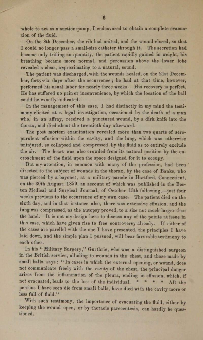 whole to act as a suction-pump, I endeavored to obtain a complete evacua- tion of the fluid. On the 8th December, the rib had united, and the wound closed, so that I could no longer pass a small-size catheter through it. The secretion had become only trifling in quantity, the patient rapidly gained in weight, his breathing became more normal, and percussion above the lower lobe revealed a clear, approximating to a natural, sound. The patient was discharged, with the wounds healed, on the 21st Decem- ber, forty-six days after the occurrence ; he had at that time, however, performed his usual labor for nearly three weeks. His recovery is perfect. He has suffered no pain or inconvenience, by which the location of the ball could be exactly indicated. In the management of this case, I had distinctly in my mind the testi- mony elicited at a legal investigation, occasioned by the death of a man who, in an affray, received a punctured wound, by a dirk knife into the thorax, and died about the twentieth day afterward. The post mortem examination revealed more than two quarts of sero- purulent effusion within the cavity, and the lung, which was otherwise uninjured, so collapsed and compressed by the fluid as to entirely exclude the air. The heart was also crowded from its natural position by the en- croachment of the fluid upon the space designed for it to occupy. But my attention, in common with many of the profession, had been directed to the subject of wounds in the thorax, by the case of Banks, who was pierced by a bayonet, at a military parade in Hartford, Connecticut, on the 30th August, 1859, an account of which was published in the Bos- ton Medical and Surgical Journal, of October 13th following,—just four weeks previous to the occurrence of my own case. The patient died on the sixth day, and in that instance also, there was extensive effusion, and the lung was compressed, as the autopsy proved, to a size not much larger than the hand. It is not my design here to discuss any of the points at issue in this case, which have given rise to free controversy already. If either of the cases are parellel with the one I have presented, the principles I have laid down, and the simple plan I pursued, will bear favorable testimony to each other. In his  Military Surgery, Gurthrie, who was a distinguished surgeon in the British service, alluding to wounds in the chest, and those made by small balls, says :  In cases in which the external opening, or wound, does not communicate freely with the cavity of the chest, the principal danger arises from the inflammation of the pleura, ending in effusion, which, if not evacuated, leads to the loss of the individual. * * * * All the persons I have seen die from small balls, have died with the cavity more or less full of fluid. With such testimony, the importance of evacuating the fluid, either by keeping the wound open, or by thoracis parecentesis, can hardly be ques- tioned.