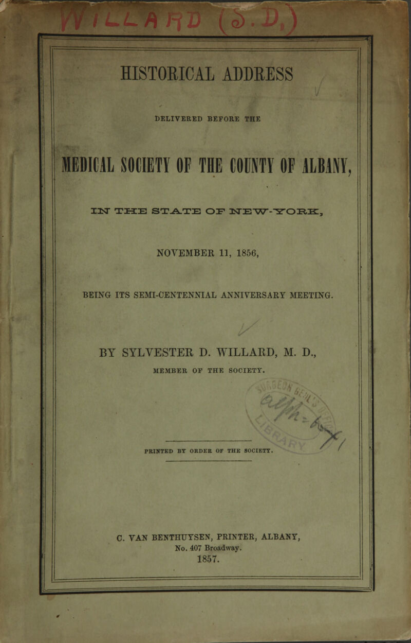 h HISTORICAL ADDEESS DELIVERED BEFORE THE MEDICAL SOCIETY OF THE COUNTY OF ALBANY, IIJT THE STATE OF ZtTE^W-^TOIRIK:., NOVEMBER 11, 1856, BEING ITS SEMI-CENTENNIAL ANNIVERSARY MEETING. BY SYLVESTER D. WILLARD, M. D., MEMBER OP THE SOCIETY. PRINTED BY ORDER OF THE SOCIETT. A C. TAN BENTHUYSEN, PRINTER, ALBANY, No. 407 Broadway. 1857.