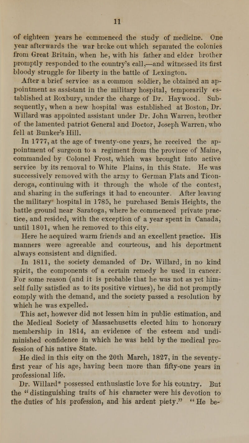 of eighteen years he commenced the study of medicine. One year afterwards the war broke out which separated the colonies from Great Britain, when he, with his father and elder brother promptly responded to the country's call,—and witnessed its first bloody struggle for liberty in the battle of Lexington. After a brief service as a common soldier, he obtained an ap- pointment as assistant in the military hospital, temporarily es- tablished at Roxbury, under the charge of Dr. Haywood. Sub- sequently, when a new hospital was established at Boston, Dr. Willard was appointed assistant under Dr. John Warren, brother of the lamented patriot General and Doctor, Joseph Warren, who fell at Bunker's Hill. In 1777, at the age of twenty-one years, he received the ap- pointment of surgeon to a regiment from the province of Maine, commanded by Colonel Frost, which was brought into active service by its removal to White Plains, in this State. He was successively removed with the army to German Flats and Ticon- deroga, continuing with it through the whole of the contest, and sharing in the sufferings it had to encounter. After leaving the military- hospital in 1785, he purchased Bemis Heights, the battle ground near Saratoga, where he commenced private prac- tice, and resided, with the exception of a year spent in Canada, until 1801, when he removed to this city. Here he acquired warm friends and an excellent practice. His manners were agreeable and courteous, and his deportment always consistent and dignified. In 1811, the society demanded of Dr. Willard, in no kind spirit, the components of a certain remedy he used in cancer. For some reason (and it is probable that he was not as yet him- self fully satisfied as to its positive virtues), he did not promptly comply with the demand, and the society passed a resolution by which he was expelled. This act, however did not lessen him in public estimation, and the Medical Society of Massachusetts elected him to honorary membership in 1814, an evidence of the esteem and undi- minished confidence in which he was held by the medical pro- fession of his native State. He died in this city on the 20th March, 1827, in the seventy- first year of his age, having been more than fifty-one years in professional life. Dr. Willard* possessed enthusiastic love for his country. But the  distinguishing traits of his character were his devotion to the duties of his profession, and his ardent piety. He be-