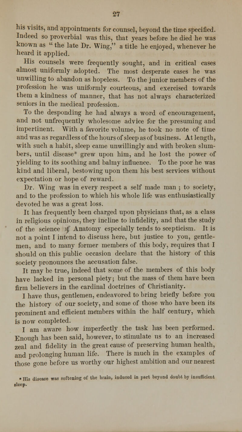 his visits, and appointments for counsel, beyond the time specified. Indeed so proverbial was this, that years before he died he was known as  the late Dr. Wing, a title he enjoyed, whenever he heard it applied. His counsels were frequently sought, and in critical cases almost uniformly adopted. The most desperate cases he was unwilling to abandon as hopeless. To the junior members of the profession he was uniformly courteous, and exercised towards them a kindness of manner, that has not always characterized seniors in the medical profession. To the desponding he had always a word of encouragement, and not unfrequently wholesome advice for the presuming and impertinent. With a favorite volume, he took no note of time and was as regardless of the hours of sleep as of business. At length, with such a habit, sleep came unwillingly and with broken slum- bers, until disease* grew upon him, and he lost the power of yielding to its soothing and balmy influence. To the poor he was kind and liberal, bestowing upon them his best services without expectation or hope of reward. Dr. Wing was in every respect a self made man ; to society, and to the profession to which his whole life was enthusiastically devoted he was a great loss. It has frequently been charged upon physicians that, as a class in religious opinions, they incline to infidelity, and that the study of the science atf Anatomy especially tends to scepticism. It is not a point I intend to discuss here, but justice to you, gentle- men, and to many former members of this body, requires that I should on this public occasion declare that the history of this society pronounces the accusation false. It may be true, indeed that some of the members of this body have lacked in personal piety; but the mass of them have been firm believers in the cardinal doctrines of Christianity. I have thus, gentlemen, endeavored to bring briefly before you the history of our society, and some of those who have been its prominent and efficient members within the half century, which is now completed. I am aware how imperfectly the task has been performed. Enough has been said, however, to stimulate us to an increased zeal and fidelity in the great cause of preserving human health, and prolonging human life. There is much in the examples of those gone before us worthy our highest ambition and our nearest • His discaso was softening of the brain, induced in part beyond doubt by insufficient sleep.