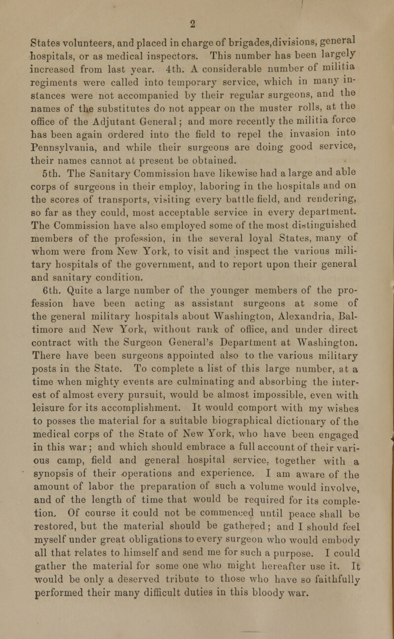 States volunteers, and placed in charge of brigades,divisions, general hospitals, or as medical inspectors. This number has been largely increased from last year. 4th. A considerable number of militia regiments were called into temporary service, which in many in- stances were not accompanied by their regular surgeons, and the names of the substitutes do not appear on the muster rolls, at the office of the Adjutant General; and more recently the militia force has been again ordered into the field to repel the invasion into Pennsylvania, and while their surgeons are doing good service, their names cannot at present be obtained. 5th. The Sanitary Commission have likewise had a large and able corps of surgeons in their employ, laboring in the hospitals and on the scores of transports, visiting every battlefield, and rendering, so far as they could, most acceptable service in every department. The Commission have also employed some of the most distinguished members of the profession, in the several loyal States, many of whom were from New York, to visit and inspect the various mili- tary hospitals of the government, and to report upon their general and sanitary condition. 6th. Quite a large number of the younger members of the pro- fession have been acting as assistant surgeons at some of the general military hospitals about Washington, Alexandria, Bal- timore and New York, without rank of office, and under direct contract with the Surgeon General's Department at Washington. There have been surgeons appointed also to the various military posts in the State. To complete a list of this large number, at a time when mighty events are culminating and absorbing the inter- est of almost every pursuit, would be almost impossible, even with leisure for its accomplishment. It would comport with my wishes to posses the material for a suitable biographical dictionary of the medical corps of the State of New York, who have been engaged in this war ; and which should embrace a full account of their vari- ous camp, field and general hospital service, together with a synopsis of their operations and experience. I am aware of the amount of labor the preparation of such a volume would involve, and of the length of time that would be required for its comple- tion. Of course it could not be commenced until peace shall be restored, but the material should be gathered; and I should feel myself under great obligations to every surgeon who would embody all that relates to himself and send me for such a purpose. I could gather the material for some one who might hereafter use it. It would be only a deserved tribute to those who have so faithfully performed their many difficult duties in this bloody war.