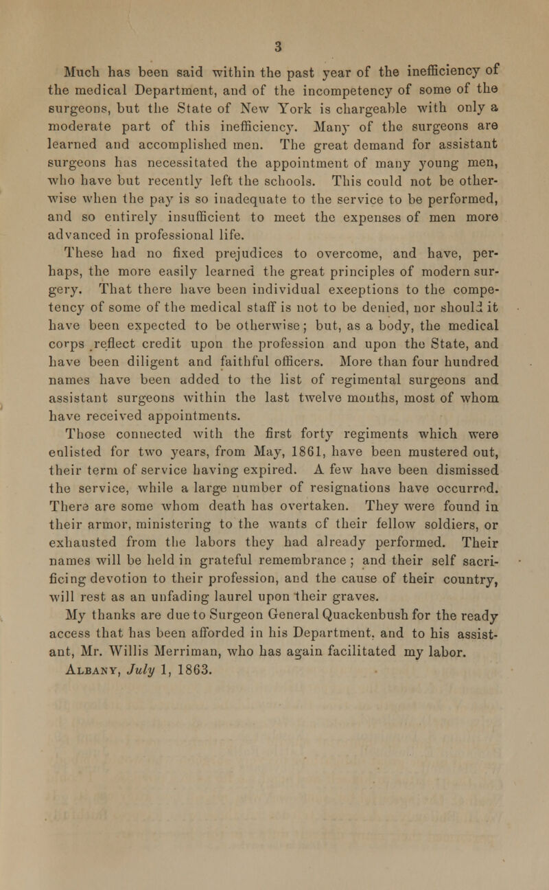 3 Much has been said within the past year of the inefficiency of the medical Department, and of the incompetency of some of the surgeons, but the State of New York is chargeable with only a moderate part of this inefficiency. Many of the surgeons are learned and accomplished men. The great demand for assistant surgeons has necessitated the appointment of many young men, who have but recently left the schools. This could not be other- wise when the pay is so inadequate to the service to be performed, and so entirely insufficient to meet the expenses of men more advanced in professional life. These had no fixed prejudices to overcome, and have, per- haps, the more easily learned the great principles of modern sur- gery. That there have been individual exceptions to the compe- tency of some of the medical staff is not to be denied, nor should it have been expected to be otherwise; but, as a body, the medical corps reflect credit upon the profession and upon the State, and have been diligent and faithful officers. More than four hundred names have been added to the list of regimental surgeons and assistant surgeons within the last twelve mouths, most of whom have received appointments. Those connected with the first forty regiments which were eolisted for two years, from May, 1861, have been mustered out, their term of service having expired. A few have been dismissed the service, while a large number of resignations have occurred. There are some whom death has overtaken. They were found in their armor, ministering to the wants cf their fellow soldiers, or exhausted from the labors they had already performed. Their names will be held in grateful remembrance ; and their self sacri- ficing devotion to their profession, and the cause of their country, will rest as an unfading laurel upon their graves. My thanks are due to Surgeon General Quackenbush for the ready access that has been afforded in his Department, and to his assist- ant, Mr. Willis Merriman, who has again facilitated my labor. Albany, July 1, 1863.