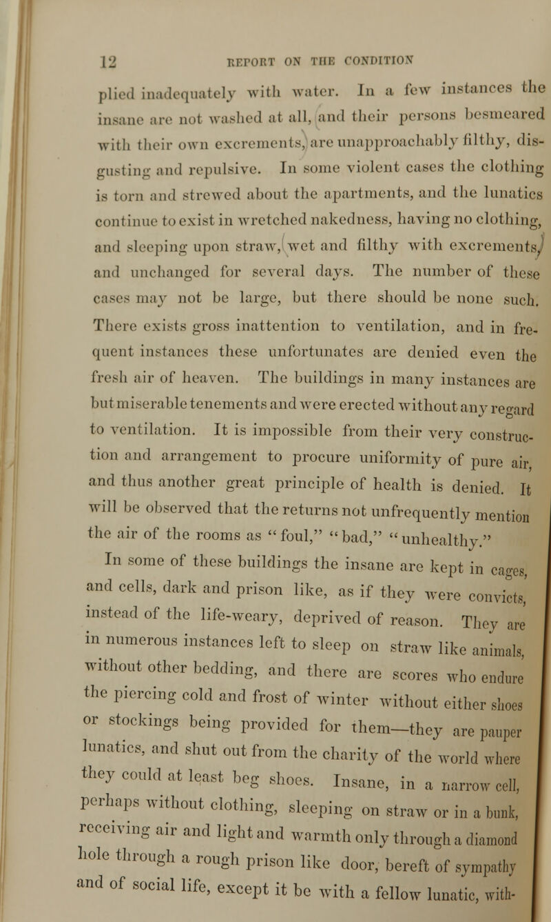 plied inadequately with water. In a few instances the insane are not washed at all, and their persons besmeared with their own excrementsjare unapproachably filthy, dis- gusting and repulsive. In some violent cases the clothing is torn and strewed about the apartments, and the lunatics continue to exist in wretched nakedness, having no clothing, and sleeping upon straw, wet and filthy with excrements, and unchanged for several days. The number of these cases may not be large, but there should be none such. There exists gross inattention to ventilation, and in fre- quent instances these unfortunates are denied even the fresh air of heaven. The buildings in many instances are but miserable tenements and were erected without any regard to ventilation. It is impossible from their very construc- tion and arrangement to procure uniformity of pure air and thus another great principle of health is denied. It will be observed that the returns not unfrequently mention the air of the rooms as foul, bad, unhealthy. In some of these buildings the insane are kept in cages, and cells, dark and prison like, as if they were convicts,' instead of the life-weary, deprived of reason. They are in numerous instances left to sleep on straw like animals, without other bedding, and there are scores who endure the piercing cold and frost of winter without either shoes or stockings being provided for them-they are pauper lunatics, and shut out from the charity of the world where they could at least beg shoes. Insane, in a narrow cell, perhaps without clothing, sleeping on straw or in a bunk, receiving air and light and warmth only through a diamond hole through a rough prison like door, bereft of sympathy and of social life, except it be with a fellow lunatic, with-