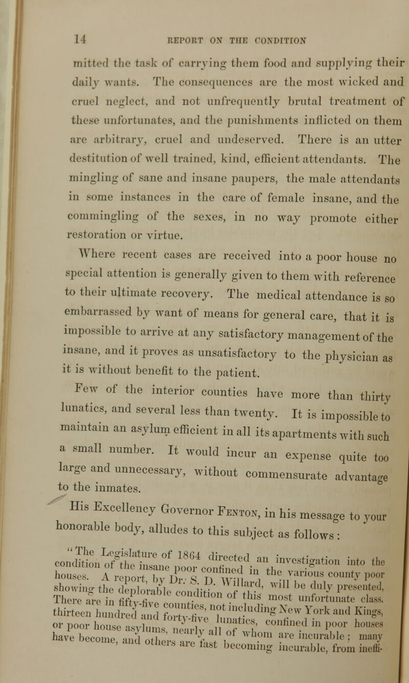 mitted the task of carrying them food and supplying their daily wants. The consequences are the most wicked and cruel neglect, and not unfrequently brutal treatment of these unfortunates, and the punishments inflicted on them are arbitrary, cruel and undeserved. There is an utter destitution of well trained, kind, efficient attendants. The mingling of sane and insane paupers, the male attendants in some instances in the care of female insane, and the commingling of the sexes, in no way promote either restoration or virtue. Where recent cases are received into a poor house no special attention is generally given to them with reference to their ultimate recovery. The medical attendance is so embarrassed by want of means for general care, that it is impossible to arrive at any satisfactory management of the insane, and it proves as unsatisfactory to the physician as it is without benefit to the patient. Few of the interior counties have more than thirty lunatics, and several less than twenty. It is impossible to maintain an asylum efficient in all its apartments with such a small number. It would incur an expense quite too large and unnecessary, without commensurate advantage to the inmates. - His Excellency Governor Fentos, in his message to your honorable body, alludes to this subject as follows : coSi^te W„°f 18M 'I;6*'1 an in™%atio„ into the showimrthe <l enln -,1,1„ iv , '' wlU be (,lll.v presented, There ?re u titwt hhon °f thh most unfortunate elm thirtoe 1 JZ t ZlrT Tmh'di^ Y'k »<1 Ki°& or poor houseVZrh\ uTl' '^ ' P,°,°r l' 9 have become, and otl er ' •, , ' ?™ K,rtt',]o : ,,'-v otners are last becoming incurable, from ineffi-