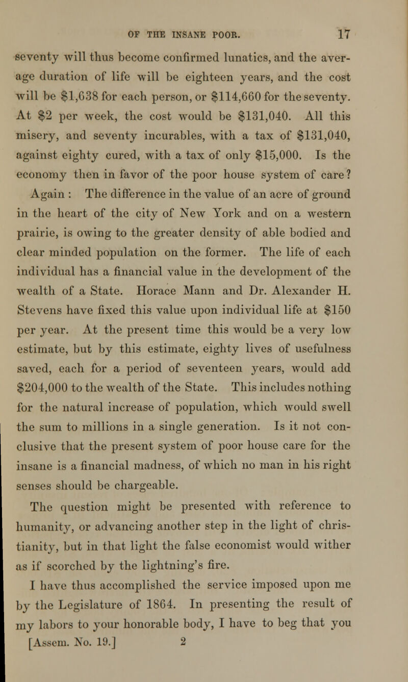 seventy will thus become confirmed lunatics, and the aver- age duration of life will be eighteen years, and the cost will be $1,638 for each person, or $114,660 for the seventy. At $2 per week, the cost would be $131,040. All this misery, and seventy incurables, with a tax of $131,040, against eighty cured, with a tax of only $15,000. Is the economy then in favor of the poor house system of care ? Again : The difference in the value of an acre of ground in the heart of the city of New York and on a western prairie, is owing to the greater density of able bodied and clear minded population on the former. The life of each individual has a financial value in the development of the wealth of a State. Horace Mann and Dr. Alexander H. Stevens have fixed this value upon individual life at $150 per year. At the present time this would be a very low estimate, but by this estimate, eighty lives of usefulness saved, each for a period of seventeen years, would add $204,000 to the wealth of the State. This includes nothing for the natural increase of population, which would swell the sum to millions in a single generation. Is it not con- clusive that the present system of poor house care for the insane is a financial madness, of which no man in his right senses should be chargeable. The question might be presented with reference to humanity, or advancing another step in the light of Chris- tianity, but in that light the false economist would wither as if scorched by the lightning's fire. I have thus accomplished the service imposed upon me by the Legislature of 1864. In presenting the result of my labors to your honorable body, I have to beg that you [Asscm. No. 19.] 2