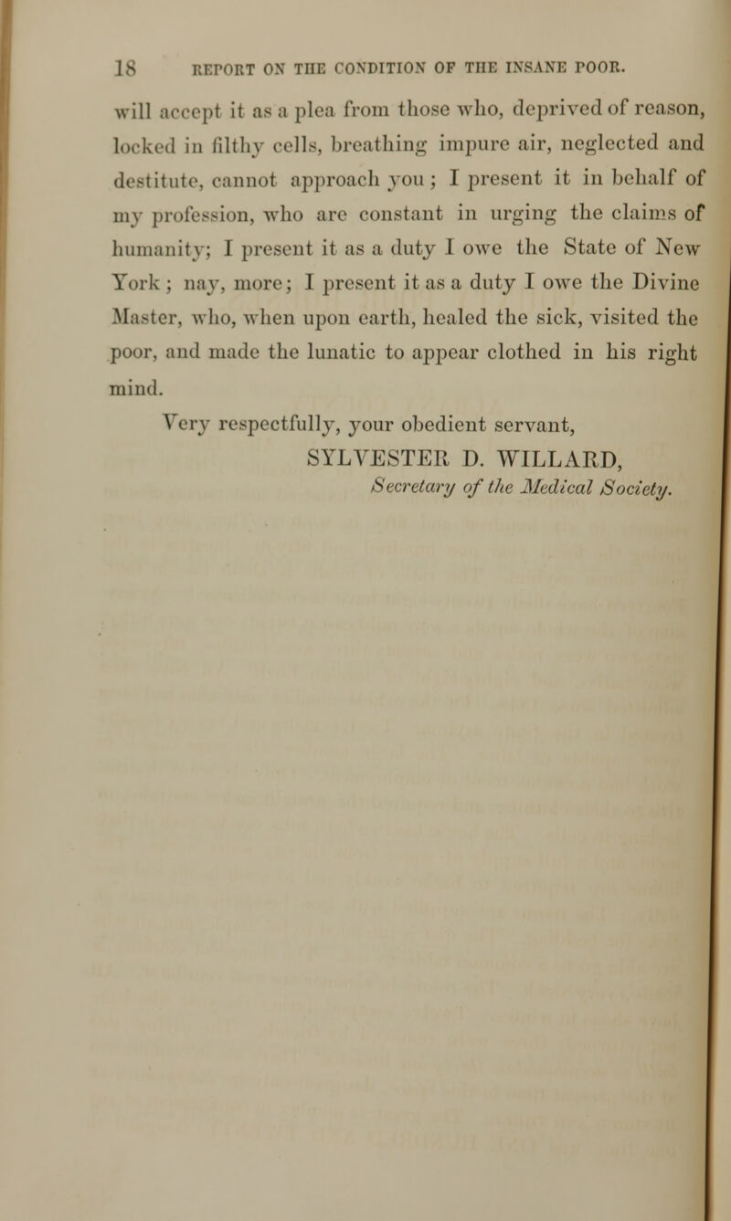 will accepl it as a plea from those who, deprived of reason, Locked in filthy cells, breathing impure air, neglected .and destitute, cannot approach you; I present it in behalf of my profession, who arc constant in urging the claims of humanity; I present it as a duty I owe the State of New York ; nay. more; 1 present it as a duty I owe the Divine Master, who, when upon earth, healed the sick, visited the poor, and made the lunatic to appear clothed in his right mind. Very respectfully, your obedient servant, SYLVESTER D. WILLARD, Secretary of the Medical Society.