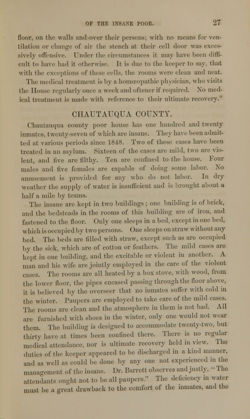 floor, on 1 ho walls and over their persons: with no moans for ven- tilation or change of air the stench at their cell door was exces- sively offensive. Under the circumstances it may have been diffi- cult (o have had it otherwise. It is due to the keeper to say, that with the exceptions of those colls, the rooms were clean and neat. The medical treatment is by a homoeopathic physician, who visits the Souse regularly once a week and oftener if required. No med- ical treatment is made with reference to their ultimate recovery. CHAUTAUQUA COUNTY. Chautauqua county poor house has one hundred and twenty inmates, twenty-seven of which arc insane. They have been admit- ted at various periods since 1848. Two of these cases have been treated in an asylum. Sixteen of the cases are mild, two are vio- lent, and five are filthy. Ten arc confined to the house. Four males and live females are capable of doing some labor. No amusement is provided for any who do not labor. In dry weather the supply of water is insufficient and is brought about a half a mile by teams. The insane are kept in two buildings ; one building is of brick, and the bedsteads in the rooms of this building are of iron, and fastened to the floor. Only one sleeps in a bed, except in one bed, which is occupied by two persons. One sleeps on straw without any bed. The beds are tilled with straw, except such as are occupied by the sick, which are of cotton or feathers. The mild cases arc kept in one building, and the excitable or violent in another. A man and his wife are jointly employed in the care of the violent cases. The rooms are all heated by a box stove, with wood, from (he lower floor, the pipes encased passing through the floor above, it is believed by the overseer that no inmates sutler with cold in the winter. Paupers are employed to take care of the mild cases. The rooms are clean and the atmosphere in them is not bad. All are furnished with shoes in the winter, only one would not wear them. The building is designed to accommodate twenty-two, but thirty have at times been confined there. There is no regular medical attendance, nor is ultimate recovery held in view. The duties of the keeper appeared to be discharged in a kind manner, and as well as could be done by any one not experienced in the management of the insane. Dr. Barrett observes and justly, » The attendants ought not to be all paupers. The deficiency in water must be a great drawback to the comfort of the inmates, and the