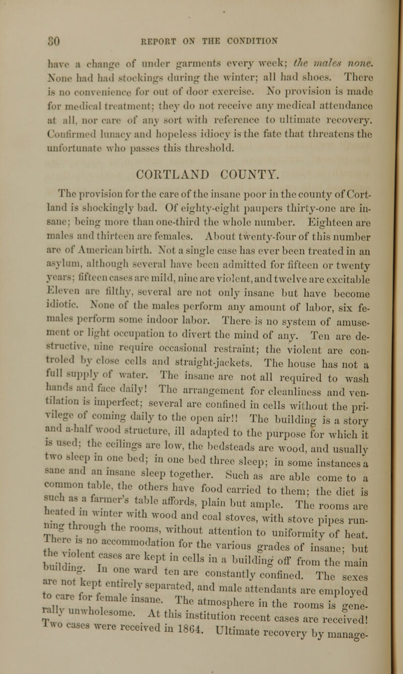 have ;i change of under garments every week; the males none. None had had stockings during the winter; all had shoes. There i- no convenience l't>r oul of door exercise. No provision is made for medical treatment; they do nol receive any medical attendance ai all. nor care of any sort with reference to ultimate recovery. Confirmed lunacy and hopeless idiocy is the fate that threatens the unfortunate who passes this threshold. CORTLAND COUNTY. The provision for the care of < lie insane poor in the county of Cort- land is shockingly had. Of eighty-eight paupers thirty-one arc in- sane: being more than one-third the whole number. Eighteen are males and thirteen are females. Abouf twenty-four of this number arc of American birth. Not a single case has ever been treated in an asylum, although several have been admitted for fifteen or twenty years: fifteen cases are mild, nine are violent, and twelve are excitable Eleven arc filthy, several are not only insane but have become idiotic. None of the males perform any amount of labor, six fe- males perform some indoor labor. There is no system of amuse- ment or light occupation to divert the mind of any. Ten are de- structive, nine require occasional restraint; the violent are con- troled by close cells and straight-jackets. The house has not a fall supply of water. The insane are not all required to wash hands and face daily! The arrangement for cleanliness and ven- tilation is imperfect: several are confined in cells without the pri- vilege of coming daily to the open air!! The building is a story and a-half wood structure, ill adapted to the purpose for which it 18 used; the ceilings arc low, the bedsteads are wood, and usually two sleep m one bed; in one bed three sleep; in some instances; sane and an insane sleep together. Such as are able come to a common table, the others have food carried to them; the diet is such as a farmer's table affords, plain but ample. The rooms arc heated m winter with wood and coal stoves, with stove pipes run- nmg through the rooms, without attention to uniformity of heat. tleCviob,7 aCC°mm°1dati0n fOT «* various grades of insane; but the ^lent cases are kept in cells in a building off from the main H U 7 rrd teD  C°nStantly confined« T1- sexes are not kept entirely separated, and male attendants are employed 1 v JZ 1 T , ThG atm°S1)herG in thG rooma ■ gene- V eZ 1 • A\ th!S inStitUti0U rCCCllt cases -e receded! 1« o coses were received in 1864. Ultimate recovery by manage-