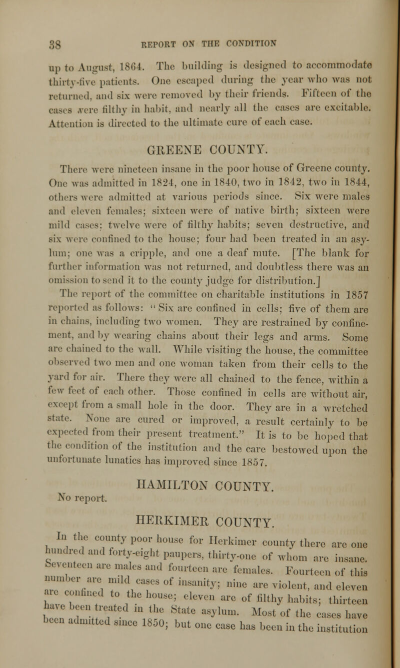 up to August, 1864. Tlif building is designed to accommodate thirty-five patients. One escaped during the year who was not returned, and six were removed by their friends. Fifteen of the cases .vciv filthy in habit, and nearly all the cases are excitable; Attention is directed to the ultimate cure of each case. GREENE COUNTY. There were nineteen insane in the poor house of Greene county. One was admitted in 1824, one in 1840, two in 1842, two in 1844, others were admitted at various periods .since. Six were males and eleven females: sixteen were of native birth; sixtecm were mild cases: twelve were of filthy habits; seven destructive, and six were confined to the house; four had been treated in an asy- liim: one was a cripple, and one a, deaf mute. [The blank for further information was not returned, and doubtless there was an omission to send it to the county judge for distribution.j 'fhe report of the committee on charitable institutions in 1857 reported as follows: Six arc confined in cells; five of them arc in chains, including two women. They are restrained by confine- ment, and by wearing chains about their legs and arms. Some are chained to the Avail. While visiting the house, the committee observed two men and one woman taken from their cells to the yard for air. There they were all chained to the fence, within a few Beet of each other. Those confined in cells are without air, except from a small hole in the door. They arc; in a wretched state. None are cured or improved, a result certainly to be expected from their present treatment. It is to be hoped that the condition of the institution and the care bestowed upon the unfortunate lunatics has improved since 1857. HAMILTON COUNTY. No report HERKIMER COUNTY. In the county poor house for Herkimer county there are one hundred and forty-eight paupers, thirty-one of whom are insane. Seventeen are males and fourteen are females. Fourteen of this number are mild case, of insanity; nine are violent, and eleven 1 T t0 *• h0U8*5 eleven are of filthy habits; thirteen have been reated m the State asylum. Most of the cases have been admitted since 1850; but one case has been in the institution