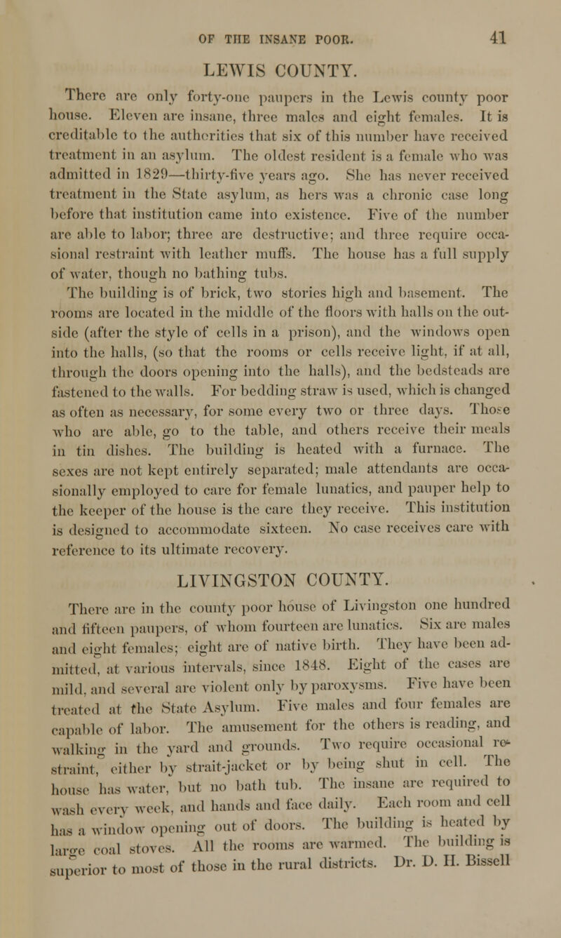 LEWIS COUNTY. There arc only forty-one paupers in the Lewis county poor house. Eleven are insane, three males and eijrht females. It is creditable to the authorities that six of this number have received treatment in an asylum. The oldest resident is a female who was admitted in 1829—thirty-five years ago. She has never received treatment in the State asylum, as hers was a chronic case long before that institution came into existence. Five of the number are able to labor; three are destructive; and three require occa- sional restraint with leather muffs. The house has a full supply of water, though no bathing tubs. The building is of brick, two stories high and basement. The rooms are located in the middle of the floors with halls on the out- side (after the style of cells in a prison), and the windows open into the halls, (so that the rooms or cells receive light, if at all, through the doors opening into the halls), and the bedsteads are fastened to the walls. For bedding straw is used, which is changed as often as necessary, for some every two or three days. Those who arc able, go to the table, and others receive their meals in tin dishes. The building is heated with a furnace. The sexes arc not kept entirely separated; male attendants are occa- sionally employed to care for female lunatics, and pauper help to the keeper of the house is the care they receive. This institution is designed to accommodate sixteen. No case receives care with reference to its ultimate recovery. LIVINGSTON COUNTY. There are in the county poor house of Livingston one hundred and fifteen paupers, of whom fourteen are lunatics. Six are males and eight females; eight are of native birth. They have been ad- mitted, at various intervals, since L848. Fight of the cases are mild, and several are violent only by paroxysms. Five have been treated at the State Asylum. Five males and four females are capable of labor. The amusement for the others is reading, and walking in the yard and grounds. Two require occasional re- straint, either by strait-jacket or by being shut in cell. The house has water, but no bath tub. The insane are required to wash every week, and hands and face daily. Each room and cell has a window opening out of doors. The building is heated by 1^^ coal stoves. All the rooms are warmed. The building is superior to most of those in the rural districts. Dr. D. II. Bisscll