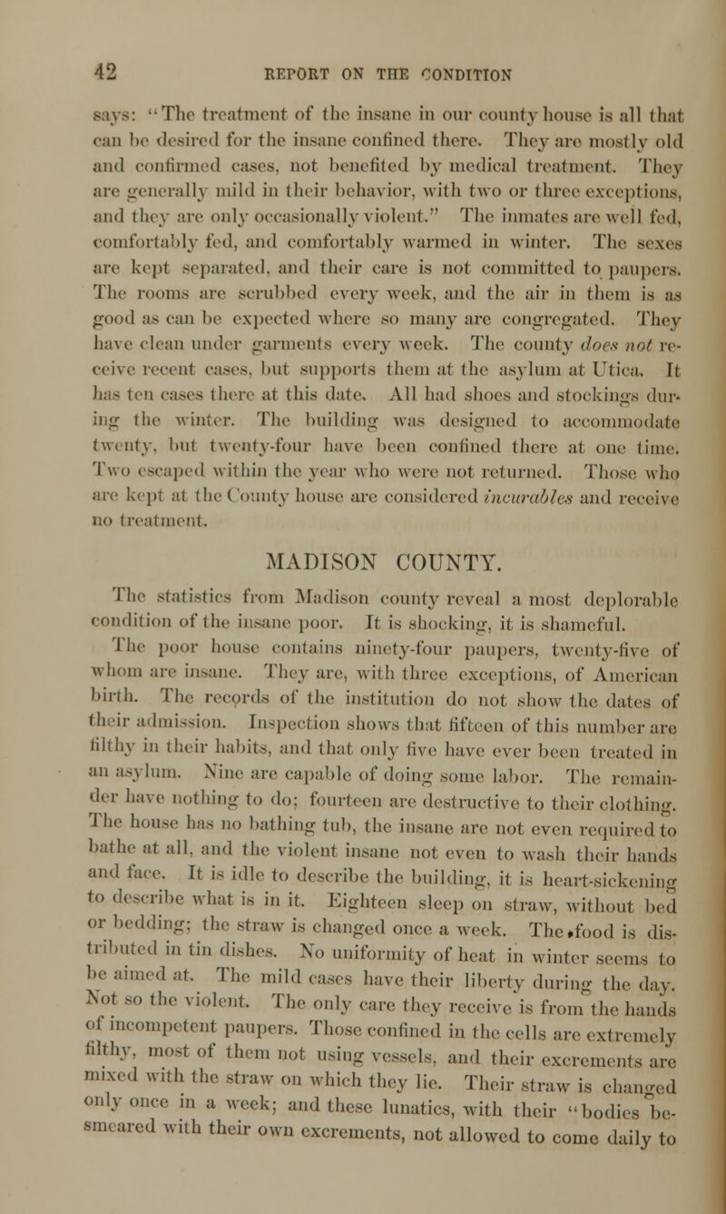 says: -The treatment of the insane in our county house is all thai can be desired for the insane confined there. They are mostly old and confirmed cases, not benefited by medical treatment. They arc generally mild in their behavior, with two or three except ions, and they are only occasionally violent.*' The inmates are wei] fed, comfortably i'rd, and comfortably warmed in winter. The sexes are kept separated, and their care is not committed to paupers. The rooms are scrubbed every week, and the air in them is as good as can he expected where so many are congregated. They have clean under garments every week. The comity does not re- ceive recent cases, hut supports them at the asylum at Utica, It has ten cases there at this date. All had shoes and stockings dur- ing the winter. The building was designed to accommodate twenty, but twenty-four have been confined there at one time. Two escaped within the year who were not returned. Those who are kept at the County house are considered incurables and receive no treatment. MADISON COUNTY. The statistics from Madison county reveal a most deplorable condition of tin- insane poor. It is shocking, it is shameful. The poor house contains ninety-four paupers, twenty-live of whom are insane. They are, with three exceptions, of American birth. The records of the institution do not show the dates of their admission. Inspection shows that fifteen of this number are filthy in their habits, and that only live have ever been treated in an asylum. Nine are capable of doing some labor. The remain- der have nothing to do: fourteen are destructive to their clothing. The house has no bathing tub, the insane are not even required to bathe at all. and the violent insane not even to wash their hands and face. It is idle to describe the building, it is heart-sickening to describe what is in it. Eighteen sleep on straw, without bed or bedding: the straw is changed once a week. The ♦food is dis- tributed in tin dishes. No uniformity of heat in winter seems to be aimed at. The mild eases have their liberty during the day. Not so the violent. The only care they receive is from the hands of incompetent paupers. Those confined in the cells are extremely filthy, most of them not using vessels, ami their excrements are mixed with the straw on which they lie. Their straw is changed only once ,n a week; and these lunatics, with their bodies be- smeared with their own excrements, not allowed to come daily to